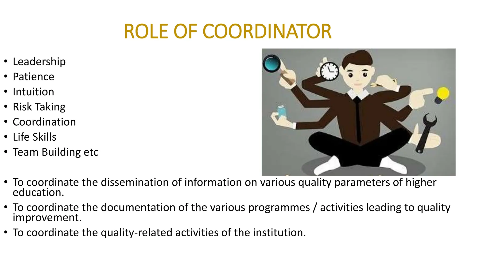ROLE OF COORDINATOR
• Leadership
• Patience
• Intuition
• Risk Taking
• Coordination
• Life Skills
• Team Building etc
• To coordinate the dissemination of information on various quality parameters of higher
education.
• To coordinate the documentation of the various programmes / activities leading to quality
improvement.
• To coordinate the quality-related activities of the institution.
 