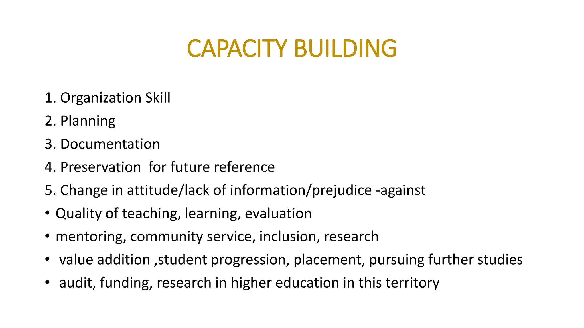 CAPACITY BUILDING
1. Organization Skill
2. Planning
3. Documentation
4. Preservation for future reference
5. Change in attitude/lack of information/prejudice -against
• Quality of teaching, learning, evaluation
• mentoring, community service, inclusion, research
• value addition ,student progression, placement, pursuing further studies
• audit, funding, research in higher education in this territory
 