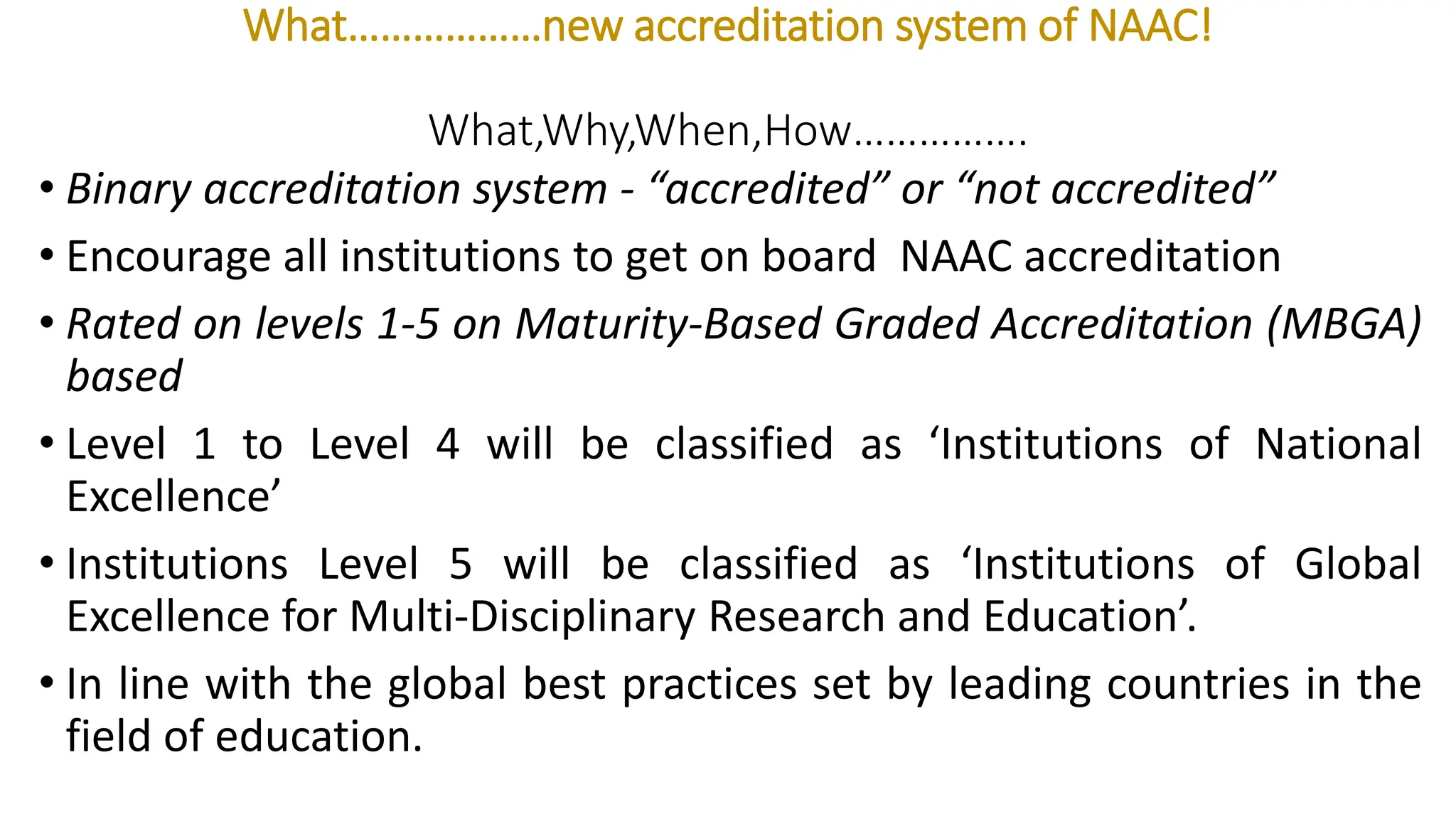 What………………new accreditation system of NAAC!
What,Why,When,How…………….
• Binary accreditation system - “accredited” or “not accredited”
• Encourage all institutions to get on board NAAC accreditation
• Rated on levels 1-5 on Maturity-Based Graded Accreditation (MBGA)
based
• Level 1 to Level 4 will be classified as ‘Institutions of National
Excellence’
• Institutions Level 5 will be classified as ‘Institutions of Global
Excellence for Multi-Disciplinary Research and Education’.
• In line with the global best practices set by leading countries in the
field of education.
 