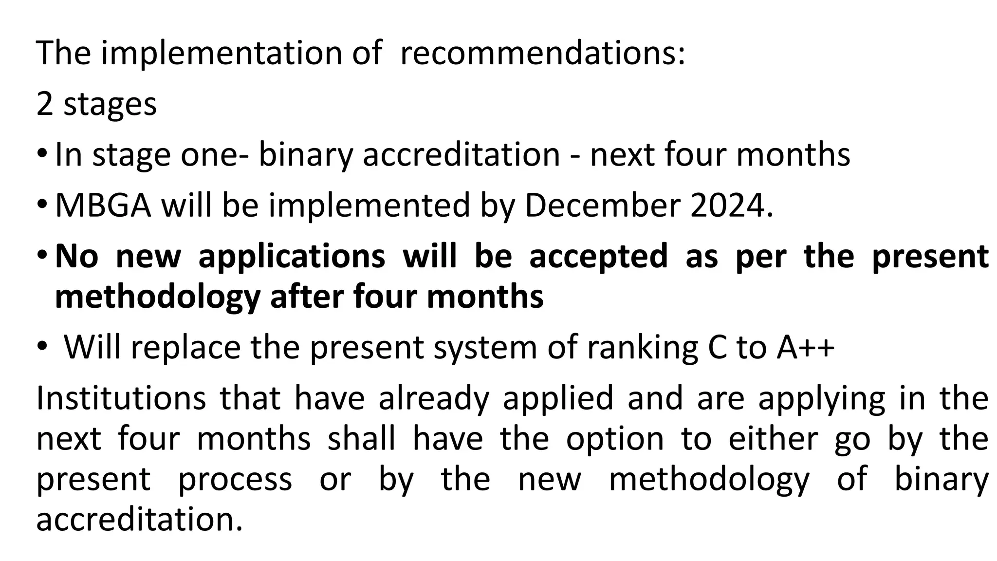 The implementation of recommendations:
2 stages
•In stage one- binary accreditation - next four months
•MBGA will be implemented by December 2024.
•No new applications will be accepted as per the present
methodology after four months
• Will replace the present system of ranking C to A++
Institutions that have already applied and are applying in the
next four months shall have the option to either go by the
present process or by the new methodology of binary
accreditation.
 
