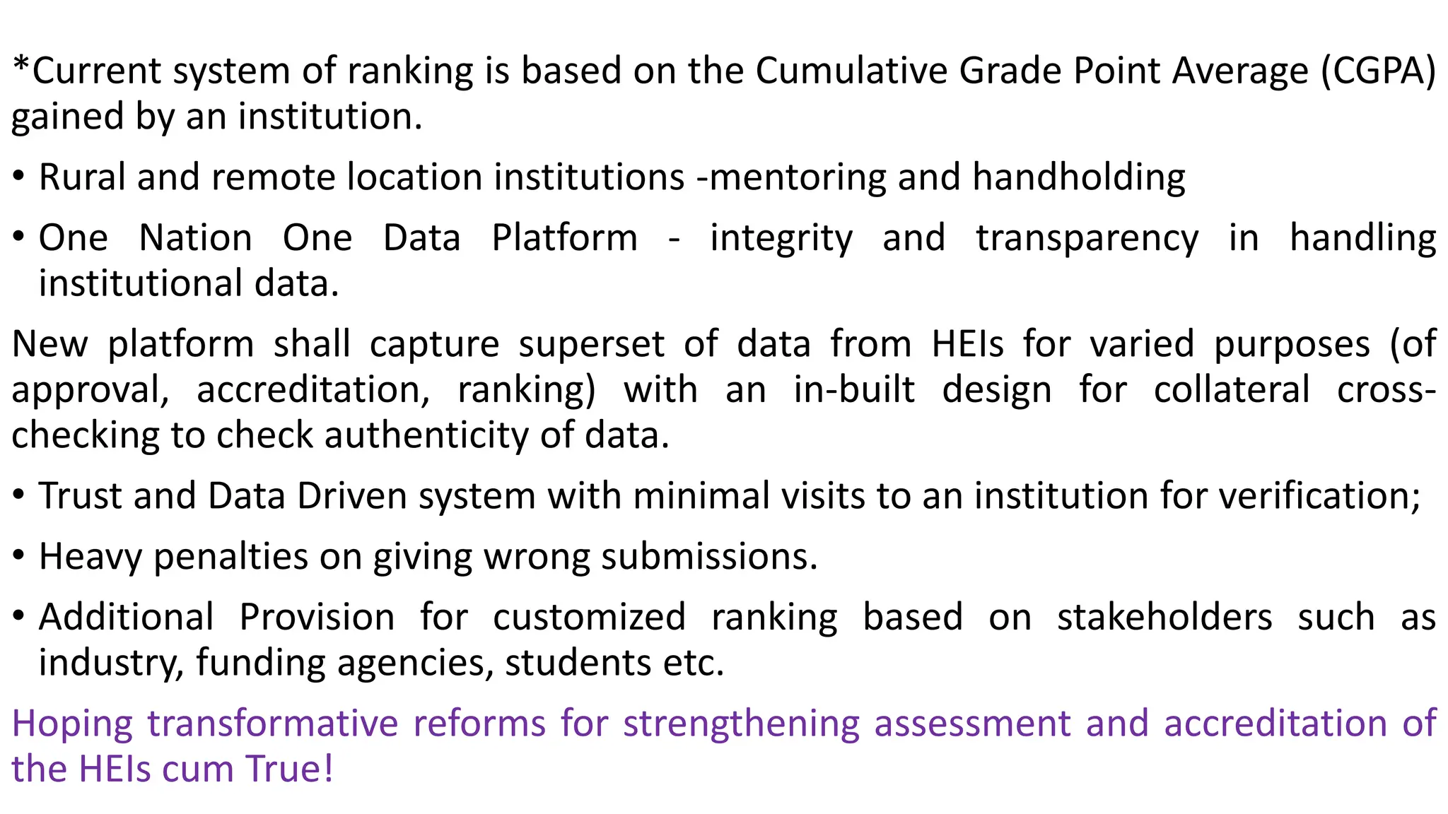 *Current system of ranking is based on the Cumulative Grade Point Average (CGPA)
gained by an institution.
• Rural and remote location institutions -mentoring and handholding
• One Nation One Data Platform - integrity and transparency in handling
institutional data.
New platform shall capture superset of data from HEIs for varied purposes (of
approval, accreditation, ranking) with an in-built design for collateral cross-
checking to check authenticity of data.
• Trust and Data Driven system with minimal visits to an institution for verification;
• Heavy penalties on giving wrong submissions.
• Additional Provision for customized ranking based on stakeholders such as
industry, funding agencies, students etc.
Hoping transformative reforms for strengthening assessment and accreditation of
the HEIs cum True!
 