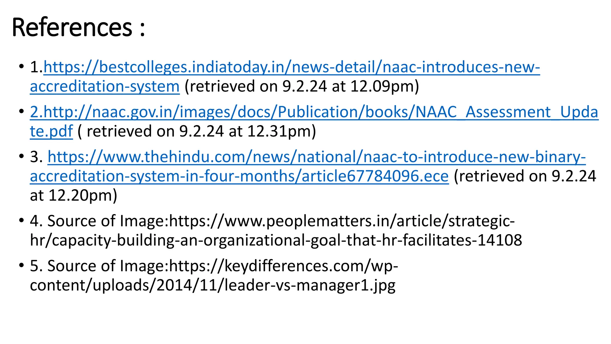 References :
• 1.https://bestcolleges.indiatoday.in/news-detail/naac-introduces-new-
accreditation-system (retrieved on 9.2.24 at 12.09pm)
• 2.http://naac.gov.in/images/docs/Publication/books/NAAC_Assessment_Upda
te.pdf ( retrieved on 9.2.24 at 12.31pm)
• 3. https://www.thehindu.com/news/national/naac-to-introduce-new-binary-
accreditation-system-in-four-months/article67784096.ece (retrieved on 9.2.24
at 12.20pm)
• 4. Source of Image:https://www.peoplematters.in/article/strategic-
hr/capacity-building-an-organizational-goal-that-hr-facilitates-14108
• 5. Source of Image:https://keydifferences.com/wp-
content/uploads/2014/11/leader-vs-manager1.jpg
 