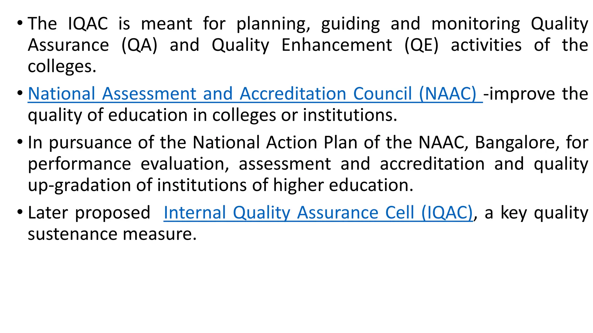 • The IQAC is meant for planning, guiding and monitoring Quality
Assurance (QA) and Quality Enhancement (QE) activities of the
colleges.
• National Assessment and Accreditation Council (NAAC) -improve the
quality of education in colleges or institutions.
• In pursuance of the National Action Plan of the NAAC, Bangalore, for
performance evaluation, assessment and accreditation and quality
up-gradation of institutions of higher education.
• Later proposed Internal Quality Assurance Cell (IQAC), a key quality
sustenance measure.
 