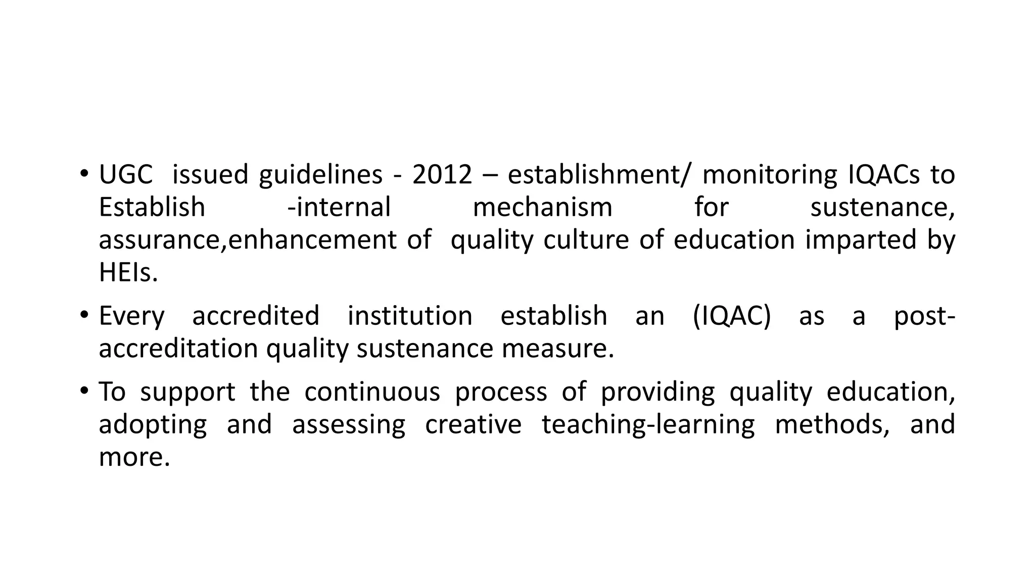 • UGC issued guidelines - 2012 – establishment/ monitoring IQACs to
Establish -internal mechanism for sustenance,
assurance,enhancement of quality culture of education imparted by
HEIs.
• Every accredited institution establish an (IQAC) as a post-
accreditation quality sustenance measure.
• To support the continuous process of providing quality education,
adopting and assessing creative teaching-learning methods, and
more.
 