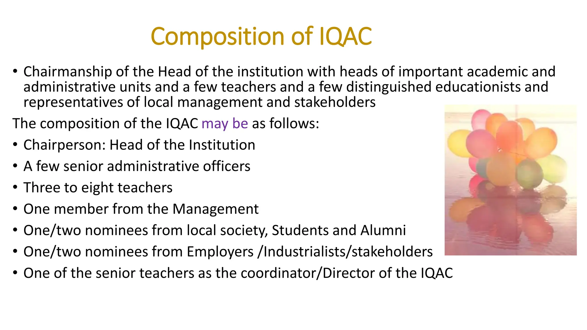 Composition of IQAC
• Chairmanship of the Head of the institution with heads of important academic and
administrative units and a few teachers and a few distinguished educationists and
representatives of local management and stakeholders
The composition of the IQAC may be as follows:
• Chairperson: Head of the Institution
• A few senior administrative officers
• Three to eight teachers
• One member from the Management
• One/two nominees from local society, Students and Alumni
• One/two nominees from Employers /Industrialists/stakeholders
• One of the senior teachers as the coordinator/Director of the IQAC
 