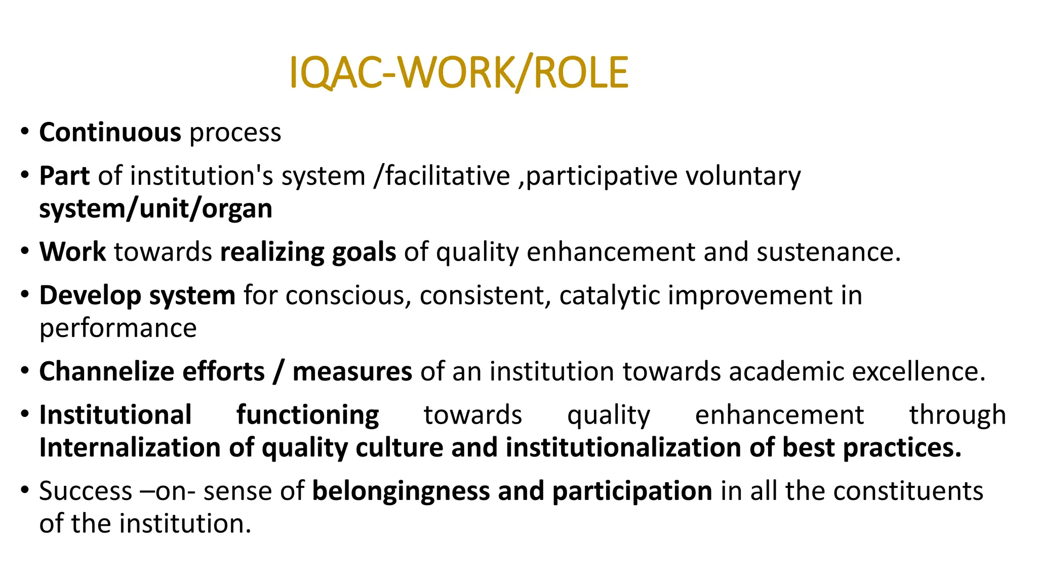 IQAC-WORK/ROLE
• Continuous process
• Part of institution's system /facilitative ,participative voluntary
system/unit/organ
• Work towards realizing goals of quality enhancement and sustenance.
• Develop system for conscious, consistent, catalytic improvement in
performance
• Channelize efforts / measures of an institution towards academic excellence.
• Institutional functioning towards quality enhancement through
Internalization of quality culture and institutionalization of best practices.
• Success –on- sense of belongingness and participation in all the constituents
of the institution.
 