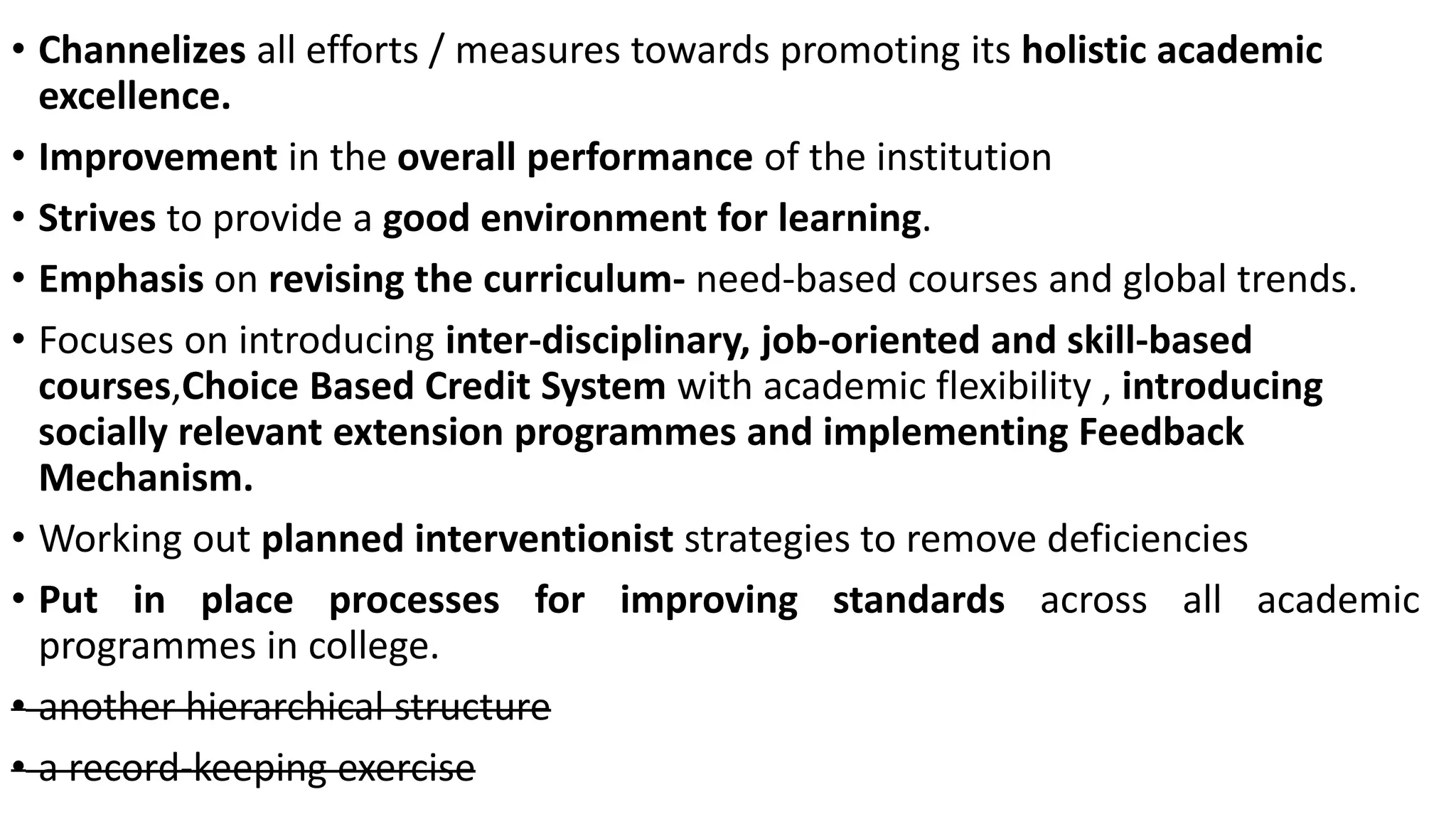 • Channelizes all efforts / measures towards promoting its holistic academic
excellence.
• Improvement in the overall performance of the institution
• Strives to provide a good environment for learning.
• Emphasis on revising the curriculum- need-based courses and global trends.
• Focuses on introducing inter-disciplinary, job-oriented and skill-based
courses,Choice Based Credit System with academic flexibility , introducing
socially relevant extension programmes and implementing Feedback
Mechanism.
• Working out planned interventionist strategies to remove deficiencies
• Put in place processes for improving standards across all academic
programmes in college.
• another hierarchical structure
• a record-keeping exercise
 