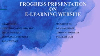 PROGRESS PRESENTATION
ON
E-LEARNING WEBSITE
SUBMITTED BY :-
RITIK YADAV, ANSUL SRIVASTAV
ENROLLEMENT NO.:-
A50504820012, A50504820015
Dept. of ASET,AIIT
SUBMITTED TO:-
DR. AMAN JATAIN
ASSISTANT PROFESSOR
Dept. of ASET,AIIT
 