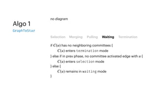 Algo 1
GraphToStar
Selection Merging Pulling Waiting Termination
if has no neighboring committees {
enters termination mode
} else if in prev phase, no committee activated edge with {
enters selection mode
} else {
remains in waiting mode
}
C(u)
C(u)
u
C(u)
C(u)
no diagram
 