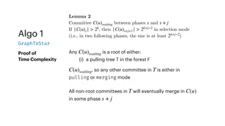 Algo 1
GraphToStar
Proof of
Time Complexity
Lemma 2
Committee between phases and
If , then in selection mode
(i.e., in two following phases, the size is at least )
C(u)waiting s s + j
|C(u)s | > 2k
|C(u)s+j+1 | > 2k+j−2
2k+j−2
Any is a root of either:
(i) a pulling tree T in the forest F
C(u)waiting
, so any other committee in is either in
pulling or merging mode
C(u)waiting T
All non-root committees in will eventually merge in
in some phase
T C(u)
s + j
 