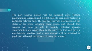 The port scanner project will be designed using Python
programming language, and it will be able to scan open ports on a
particular network host. The tool will provide information on the
status of the ports, including open, closed, and filtered. The
scanner will also be able to identify potential security
vulnerabilities and report them to the user. The tool will have a
user-friendly interface, and a user manual will be provided to
guide users through the process of using the scanner.
16
 