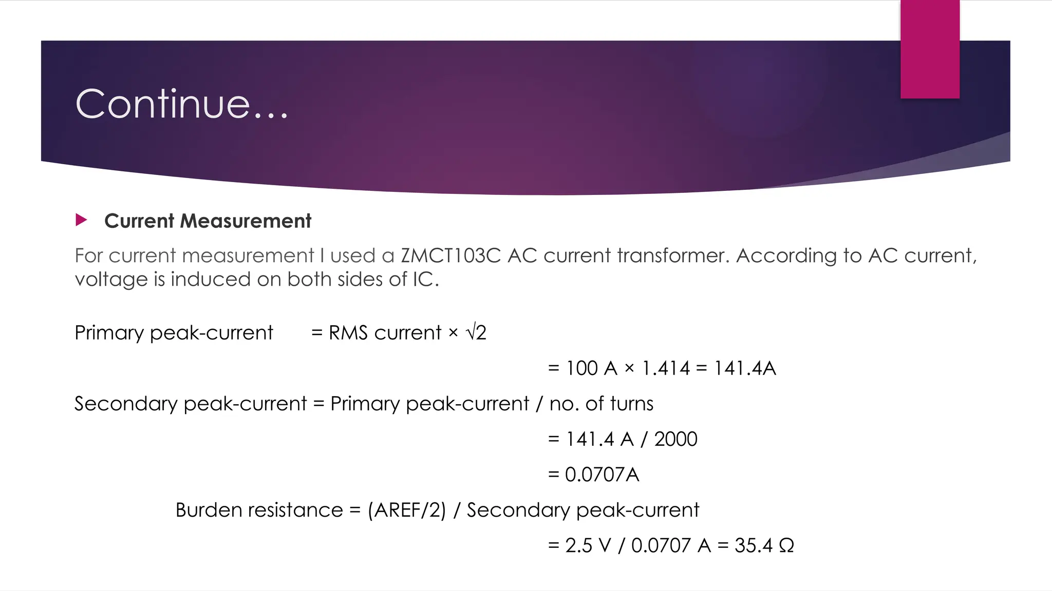 Continue…
 Current Measurement
For current measurement I used a ZMCT103C AC current transformer. According to AC current,
voltage is induced on both sides of IC.
Primary peak-current = RMS current × √2
= 100 A × 1.414 = 141.4A
Secondary peak-current = Primary peak-current / no. of turns
= 141.4 A / 2000
= 0.0707A
Burden resistance = (AREF/2) / Secondary peak-current
= 2.5 V / 0.0707 A = 35.4 Ω
 
