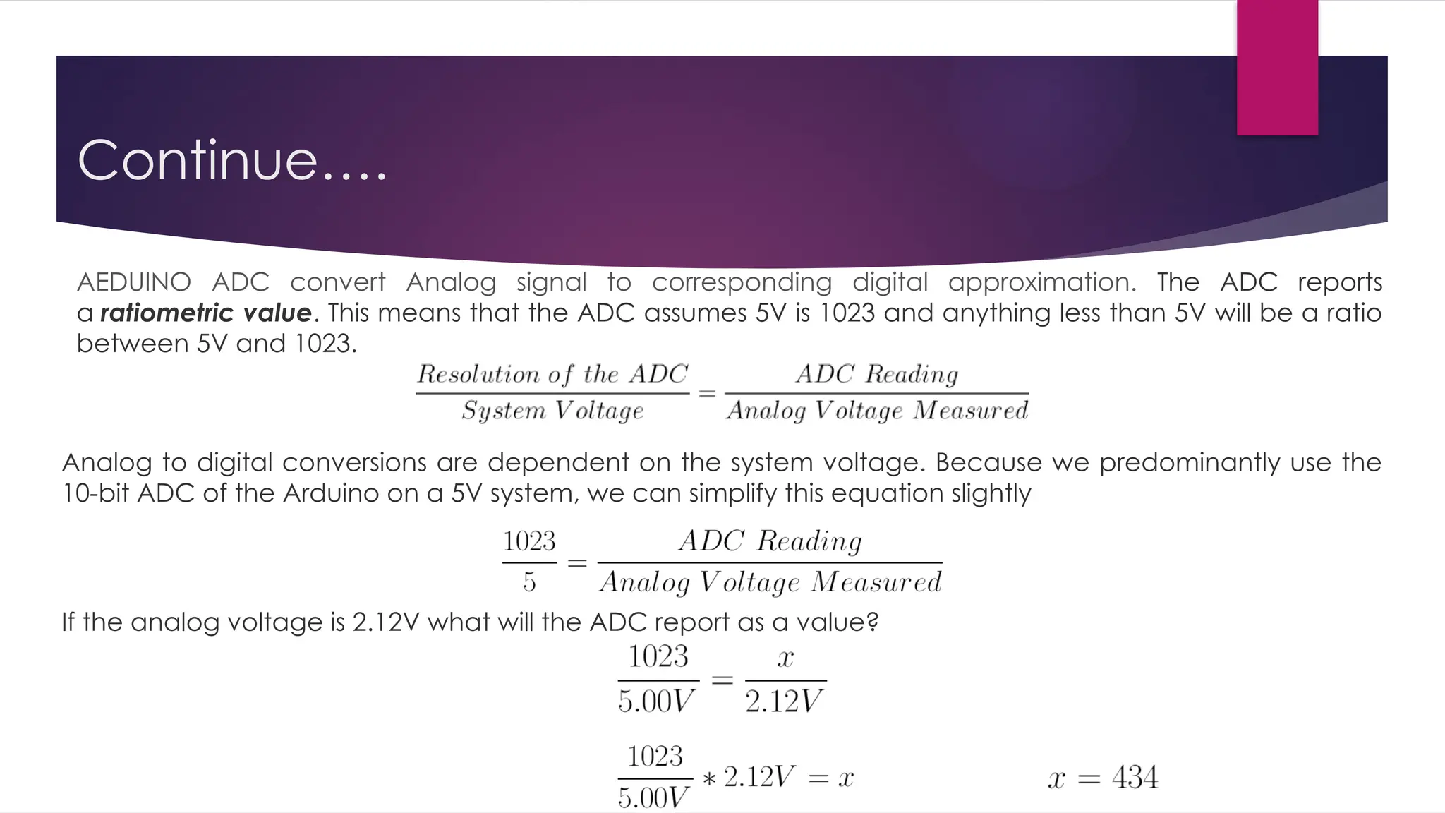 Continue….
Analog to digital conversions are dependent on the system voltage. Because we predominantly use the
10-bit ADC of the Arduino on a 5V system, we can simplify this equation slightly
If the analog voltage is 2.12V what will the ADC report as a value?
AEDUINO ADC convert Analog signal to corresponding digital approximation. The ADC reports
a ratiometric value. This means that the ADC assumes 5V is 1023 and anything less than 5V will be a ratio
between 5V and 1023.
 