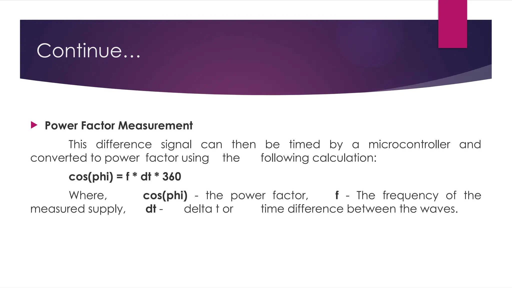 Continue…
 Power Factor Measurement
This difference signal can then be timed by a microcontroller and
converted to power factor using the following calculation:
cos(phi) = f * dt * 360
Where, cos(phi) - the power factor, f - The frequency of the
measured supply, dt - delta t or time difference between the waves.
 