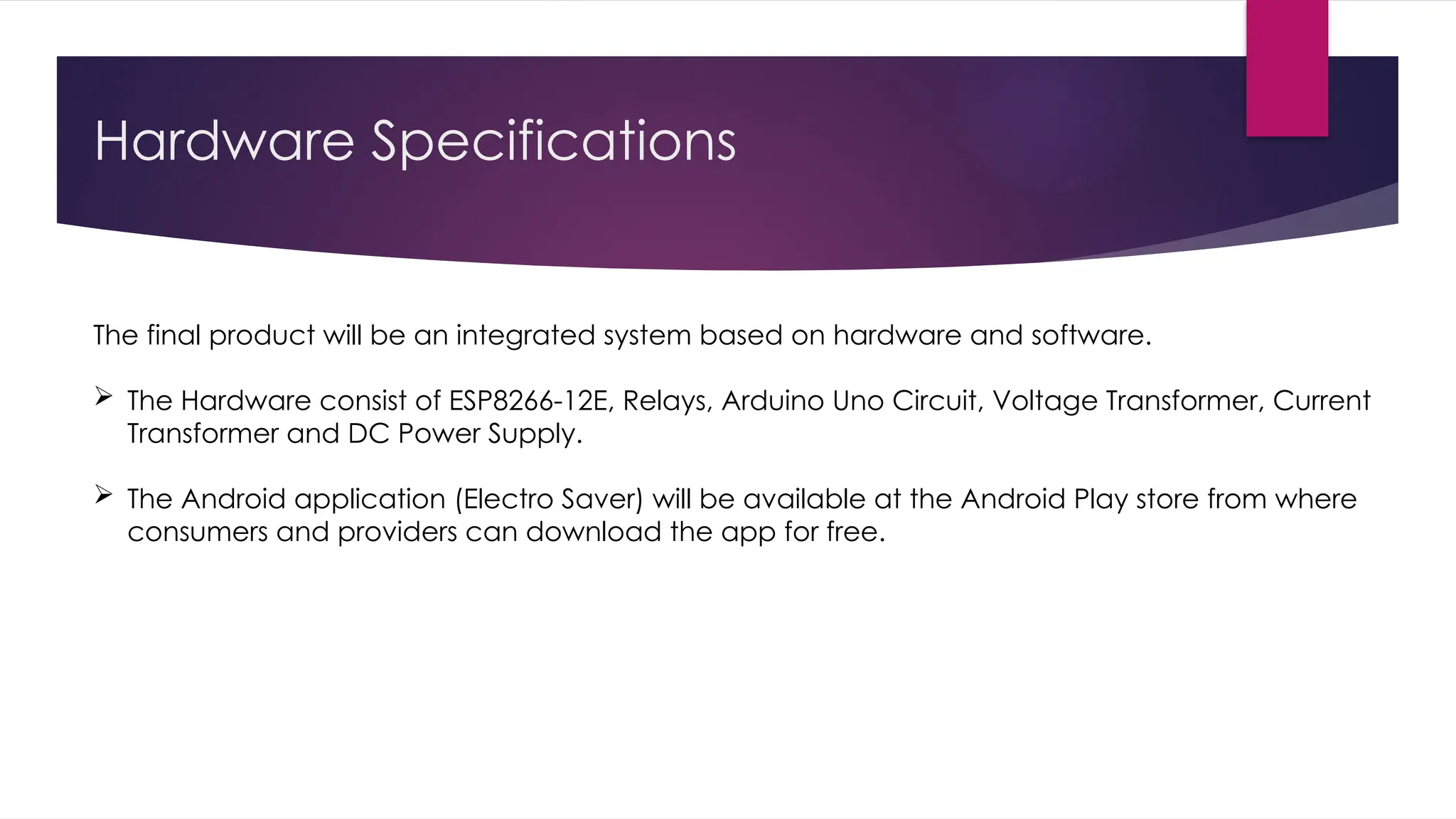 Hardware Specifications
The final product will be an integrated system based on hardware and software.
 The Hardware consist of ESP8266-12E, Relays, Arduino Uno Circuit, Voltage Transformer, Current
Transformer and DC Power Supply.
 The Android application (Electro Saver) will be available at the Android Play store from where
consumers and providers can download the app for free.
 