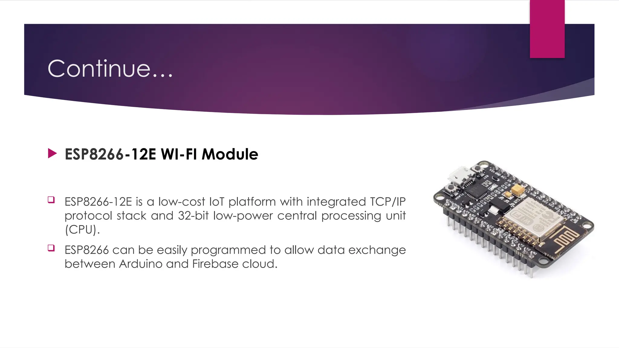 Continue…
 ESP8266-12E WI-FI Module
 ESP8266-12E is a low-cost IoT platform with integrated TCP/IP
protocol stack and 32-bit low-power central processing unit
(CPU).
 ESP8266 can be easily programmed to allow data exchange
between Arduino and Firebase cloud.
 