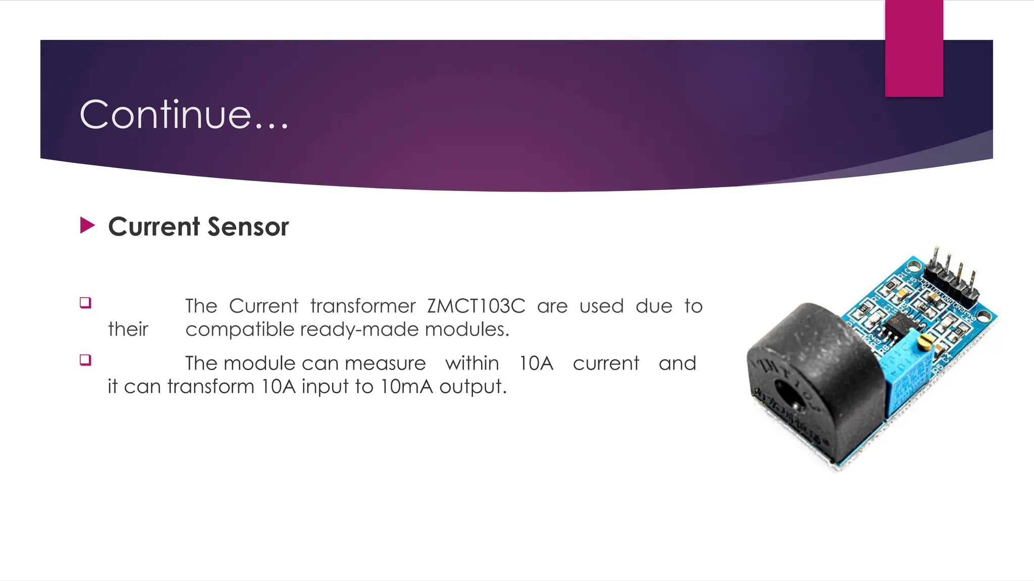 Continue…
 Current Sensor
 The Current transformer ZMCT103C are used due to
their compatible ready-made modules.
 The module can measure within 10A current and
it can transform 10A input to 10mA output.
 