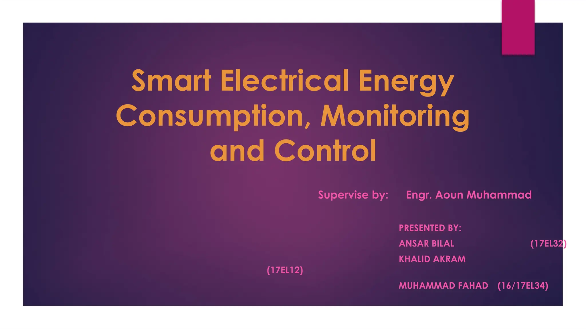 PRESENTED BY:
ANSAR BILAL (17EL32)
KHALID AKRAM
(17EL12)
MUHAMMAD FAHAD (16/17EL34)
Smart Electrical Energy
Consumption, Monitoring
and Control
Supervise by: Engr. Aoun Muhammad
 