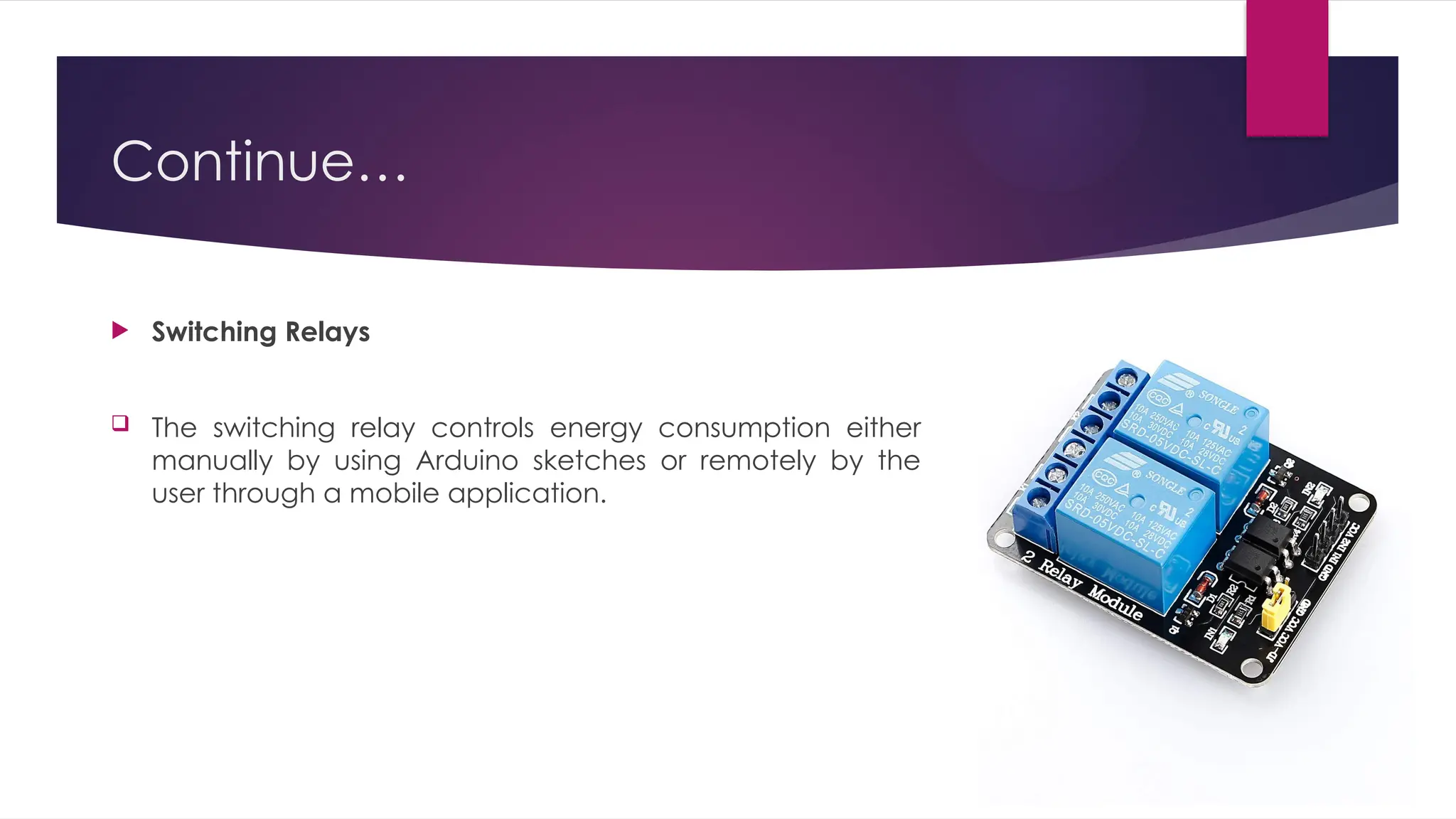 Continue…
 Switching Relays
 The switching relay controls energy consumption either
manually by using Arduino sketches or remotely by the
user through a mobile application.
 