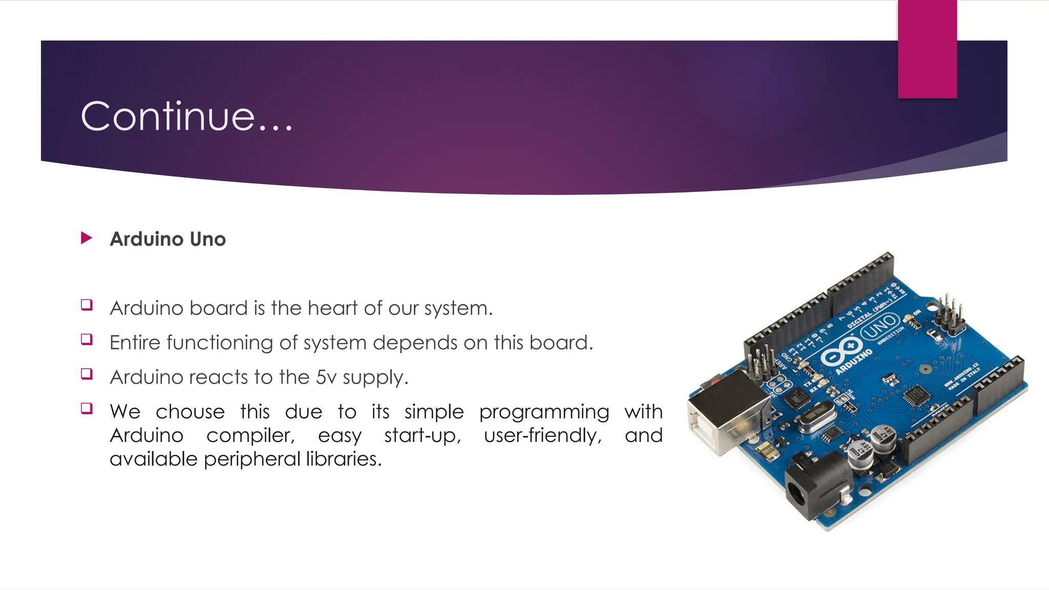 Continue…
 Arduino Uno
 Arduino board is the heart of our system.
 Entire functioning of system depends on this board.
 Arduino reacts to the 5v supply.
 We chouse this due to its simple programming with
Arduino compiler, easy start up, user friendly, and
‐ ‐
available peripheral libraries.
 
