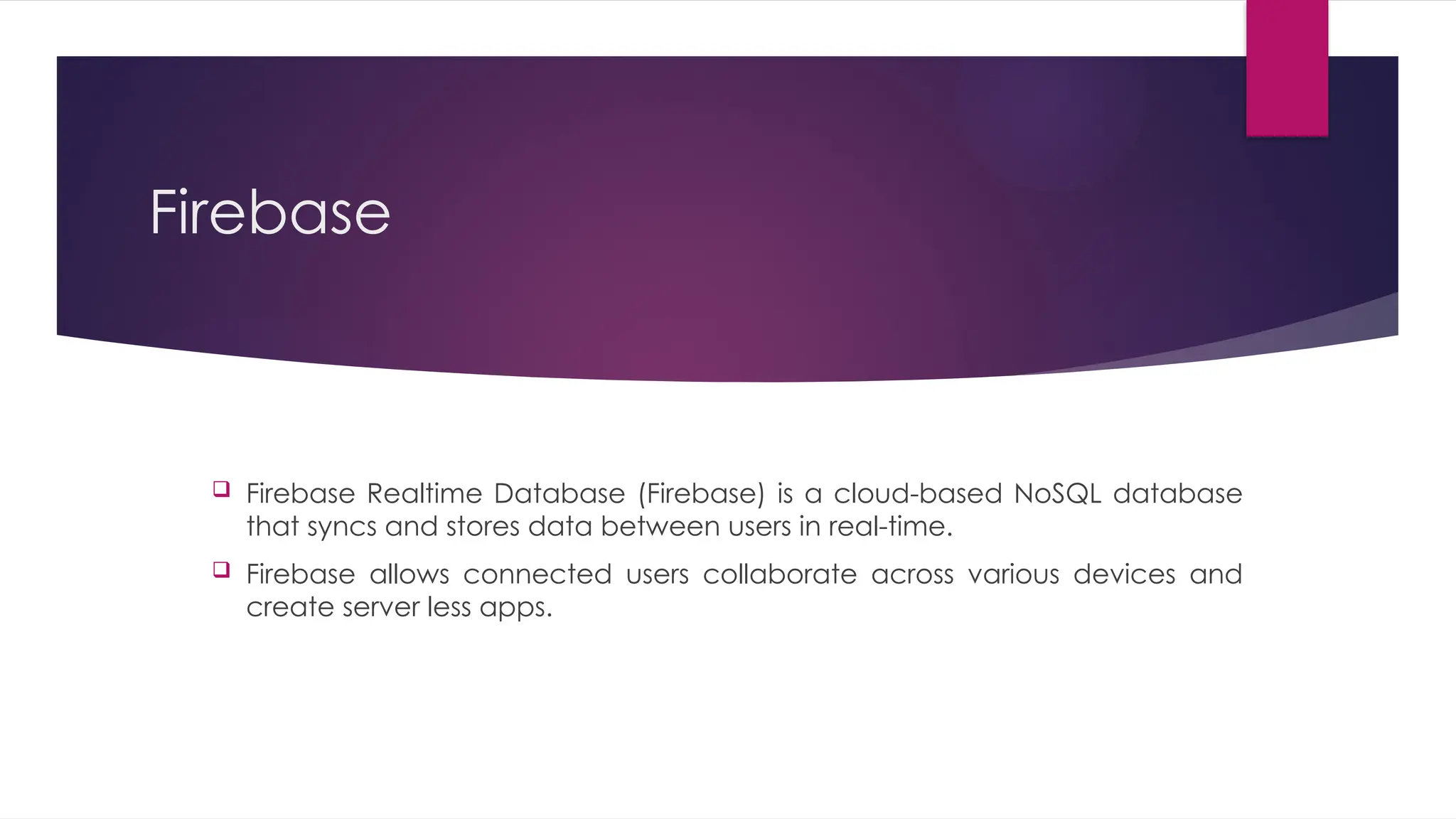 Firebase
 Firebase Realtime Database (Firebase) is a cloud-based NoSQL database
that syncs and stores data between users in real-time.
 Firebase allows connected users collaborate across various devices and
create server less apps.
 