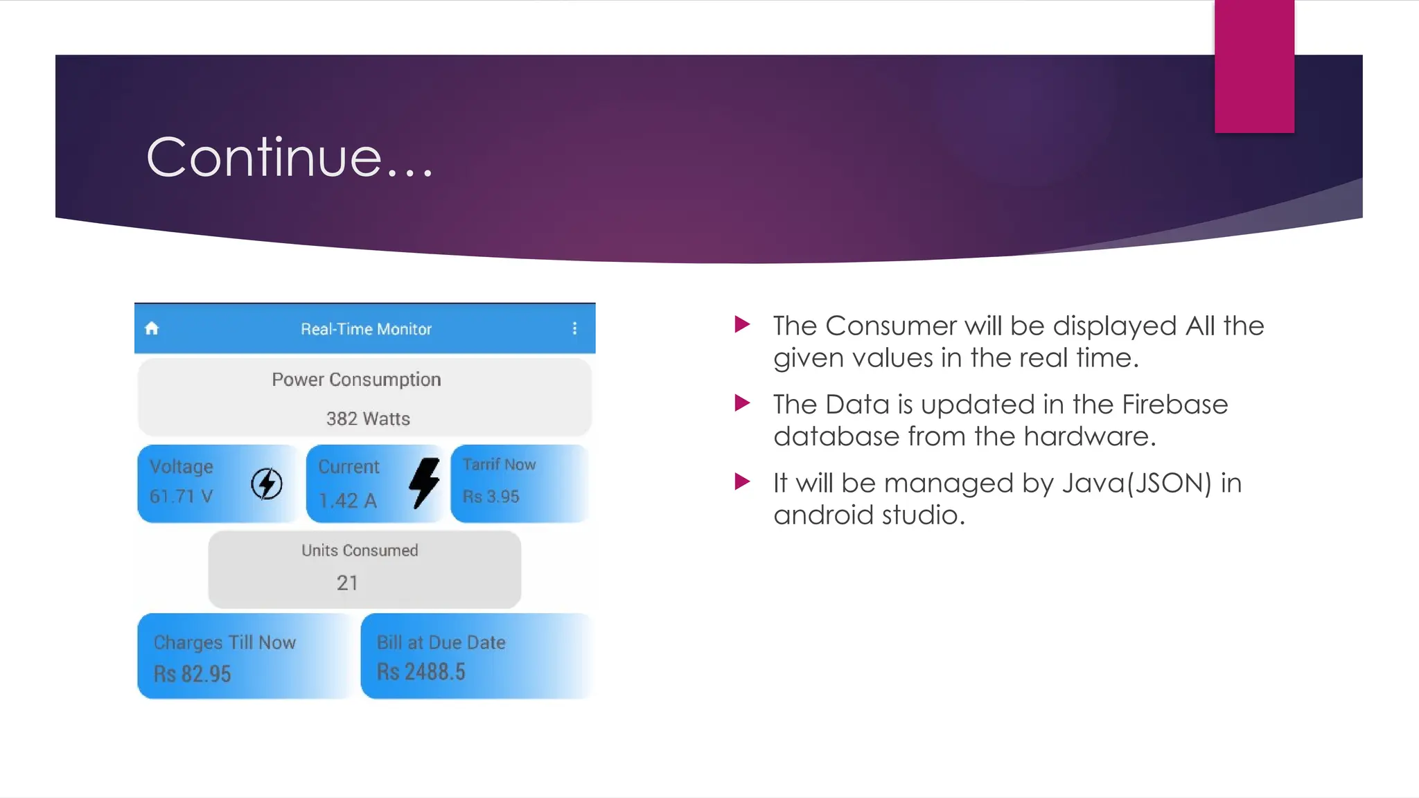Continue…
 The Consumer will be displayed All the
given values in the real time.
 The Data is updated in the Firebase
database from the hardware.
 It will be managed by Java(JSON) in
android studio.
 