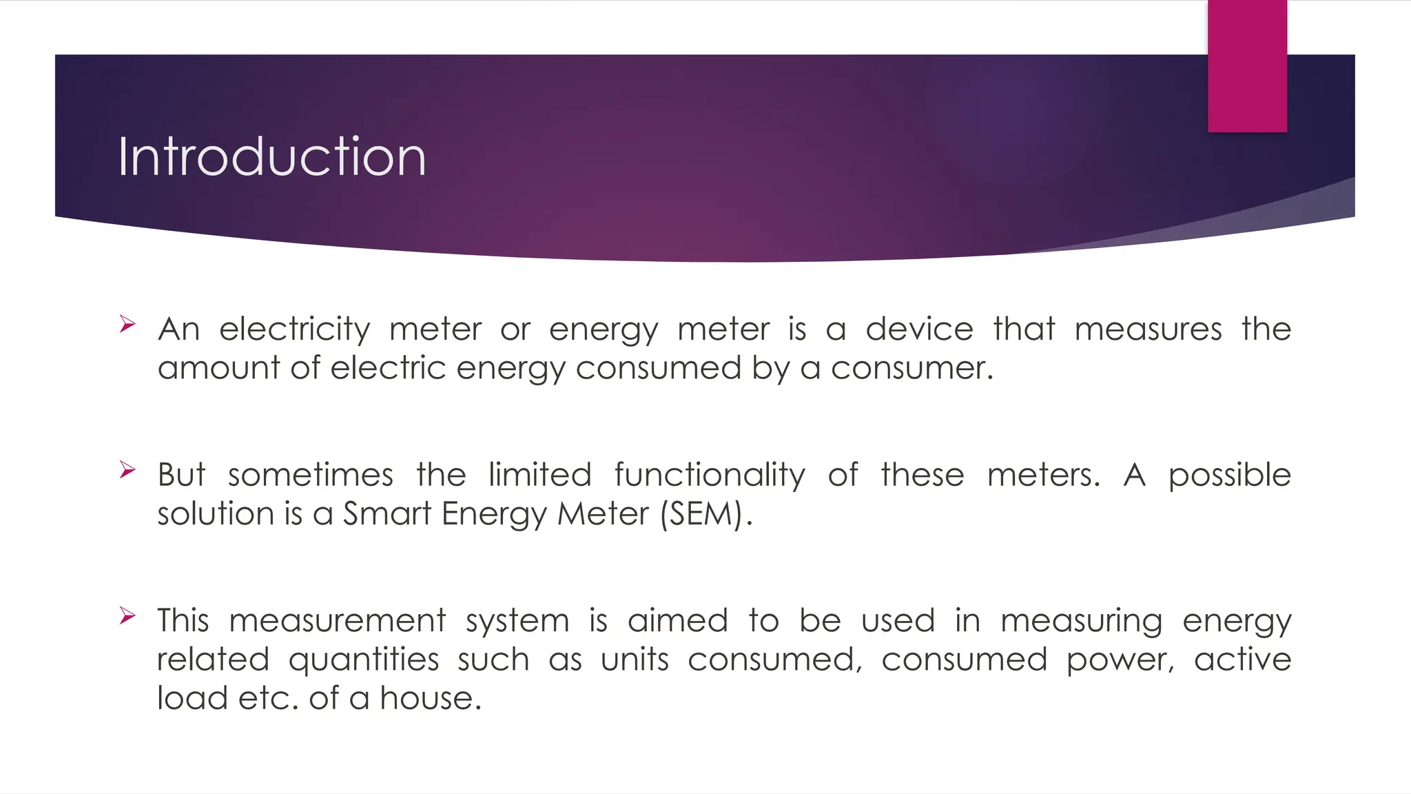 Introduction
 An electricity meter or energy meter is a device that measures the
amount of electric energy consumed by a consumer.
 But sometimes the limited functionality of these meters. A possible
solution is a Smart Energy Meter (SEM).
 This measurement system is aimed to be used in measuring energy
related quantities such as units consumed, consumed power, active
load etc. of a house.
 