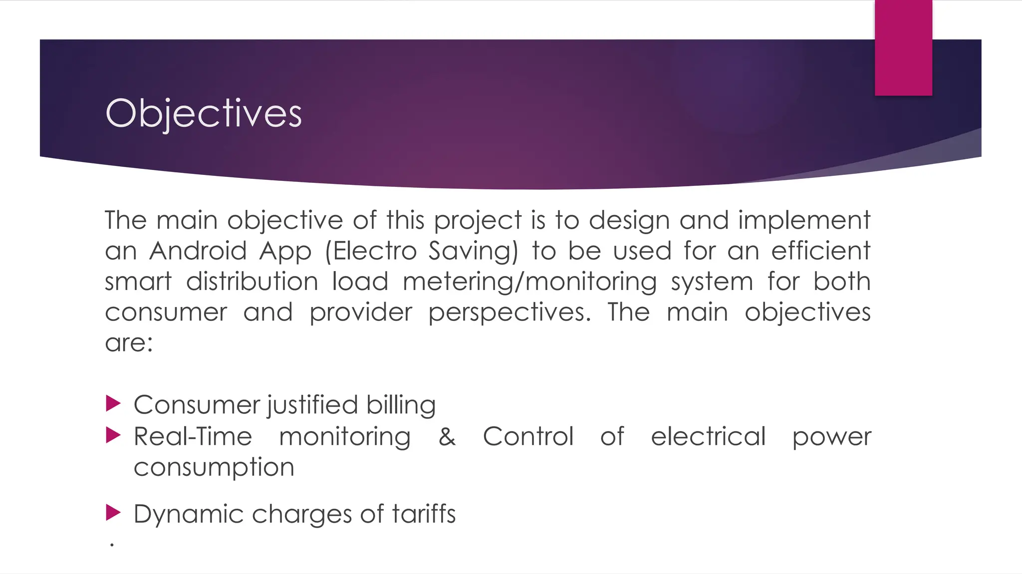 Objectives
The main objective of this project is to design and implement
an Android App (Electro Saving) to be used for an efficient
smart distribution load metering/monitoring system for both
consumer and provider perspectives. The main objectives
are:
 Consumer justified billing
 Real-Time monitoring & Control of electrical power
consumption
 Dynamic charges of tariffs
·
 