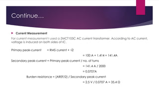 Continue…
 Current Measurement
For current measurement I used a ZMCT103C AC current transformer. According to AC current,
voltage is induced on both sides of IC.
Primary peak-current = RMS current × √2
= 100 A × 1.414 = 141.4A
Secondary peak-current = Primary peak-current / no. of turns
= 141.4 A / 2000
= 0.0707A
Burden resistance = (AREF/2) / Secondary peak-current
= 2.5 V / 0.0707 A = 35.4 Ω
 