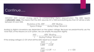 Continue….
Analog to digital conversions are dependent on the system voltage. Because we predominantly use the
10-bit ADC of the Arduino on a 5V system, we can simplify this equation slightly
If the analog voltage is 2.12V what will the ADC report as a value?
AEDUINO ADC convert Analog signal to corresponding digital approximation. The ADC reports
a ratiometric value. This means that the ADC assumes 5V is 1023 and anything less than 5V will be a ratio
between 5V and 1023.
 