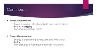 Continue…
 Power Measurement
Power is product of voltage (volt) and current (Amp)
P=V x I x cos(phi)
Unit of power is Watt or KW.
 Energy Measurement
Energy is product of power (watt) and time (Hour)
E= P x t
Unit of Energy is Watt Hour or Kilowatt Hour (kWh)
 