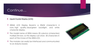 Continue…
 Liquid Crystal Display (LCD)
 2004A LCD Display Board is a 20x04 character in 4
rows, high quality, blue/green backlight, and white
character display.
 The model name of 2004 means 20 columns (characters)
multiply 04 rows, so this display can show 20 characters in
each of the 4 rows of the 2004 LCD.
 The module can easily be interfaced and communicated
to an Arduino board.
 