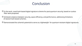  In the work, novel hash-based digital signature scheme for post-quantum security, based on cuckoo
filter were proposed.
 Achieved a balance between security, space efficiency, and performance, addressing limitations
of several hash-based schemes.
 Demonstrated the scheme’s potential to serve as a lightweight for quantum-resistant digital signatures.
14
Conclusion
 