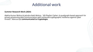 Additional work
Summer Research Work (2024)
Alekha Kumar Mishra & Jatindra Nath Mishra, “4D Playfair Cipher: A quadgraph-based approach for
privacy-preserving data communication with enhanced cryptographic resilience against cyber
threats”. Manuscript communicated to Cryptologia.
 