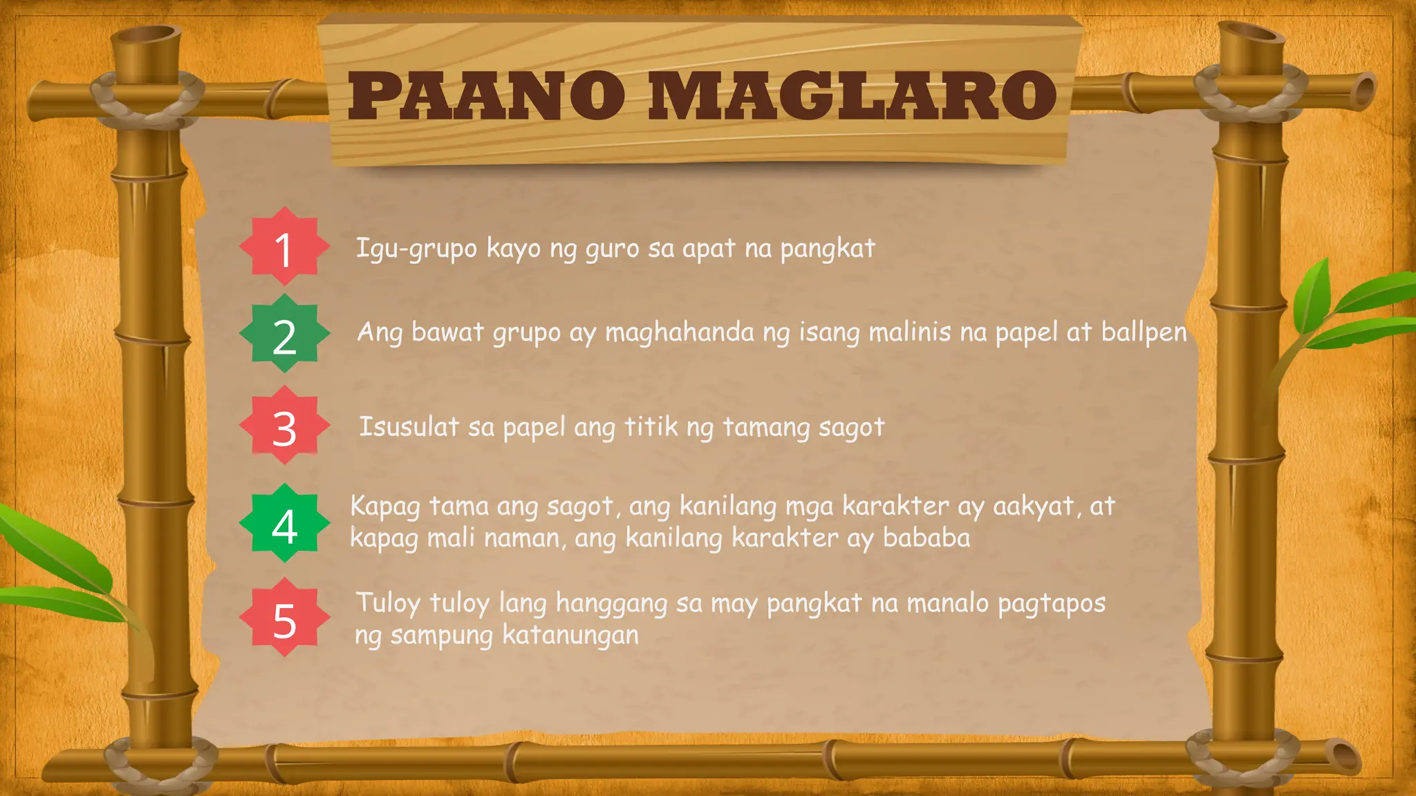 PAANO MAGLARO
1 Igu-grupo kayo ng guro sa apat na pangkat
Ang bawat grupo ay maghahanda ng isang malinis na papel at ballpen
2
3 Isusulat sa papel ang titik ng tamang sagot
4
Kapag tama ang sagot, ang kanilang mga karakter ay aakyat, at
kapag mali naman, ang kanilang karakter ay bababa
5
Tuloy tuloy lang hanggang sa may pangkat na manalo pagtapos
ng sampung katanungan
 