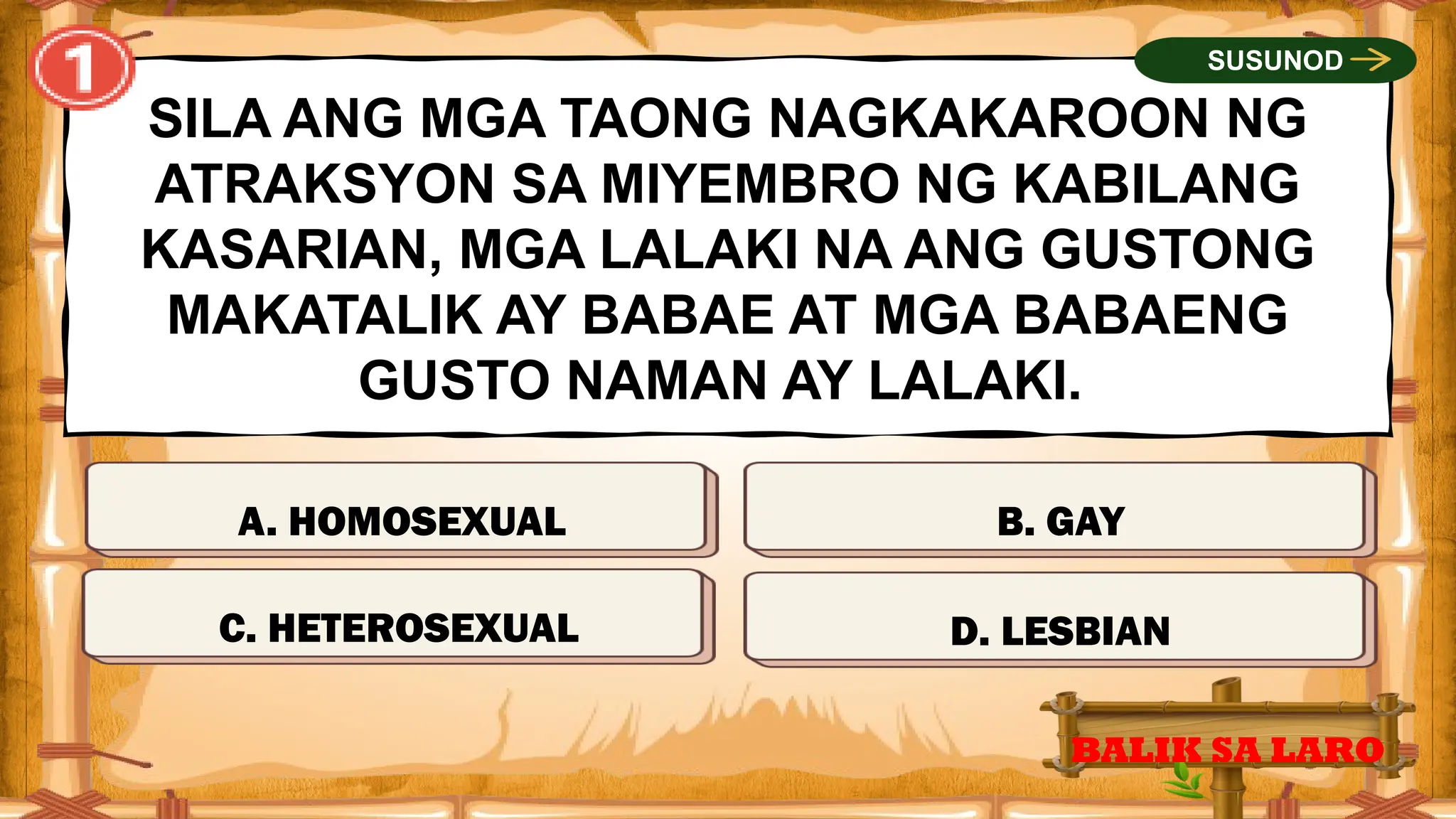TAMA
SILA ANG MGA TAONG NAGKAKAROON NG
ATRAKSYON SA MIYEMBRO NG KABILANG
KASARIAN, MGA LALAKI NA ANG GUSTONG
MAKATALIK AY BABAE AT MGA BABAENG
GUSTO NAMAN AY LALAKI.
C. HETEROSEXUAL
BALIK SA LARO
SUSUNOD
MALI
MALI
MALI
A. HOMOSEXUAL
D. LESBIAN
B. GAY
 