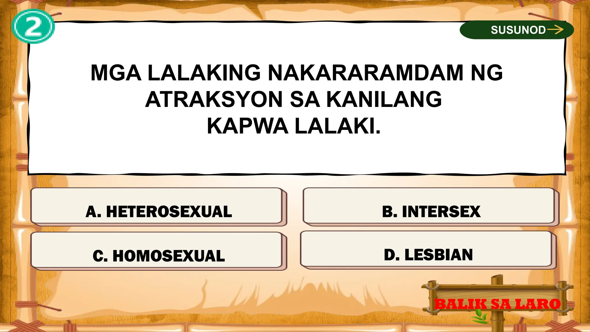 MALI
MGA LALAKING NAKARARAMDAM NG
ATRAKSYON SA KANILANG
KAPWA LALAKI.
A. HETEROSEXUAL
BALIK SA LARO
SUSUNOD
MALI
MALI
TAMA
C. HOMOSEXUAL D. LESBIAN
B. INTERSEX
 