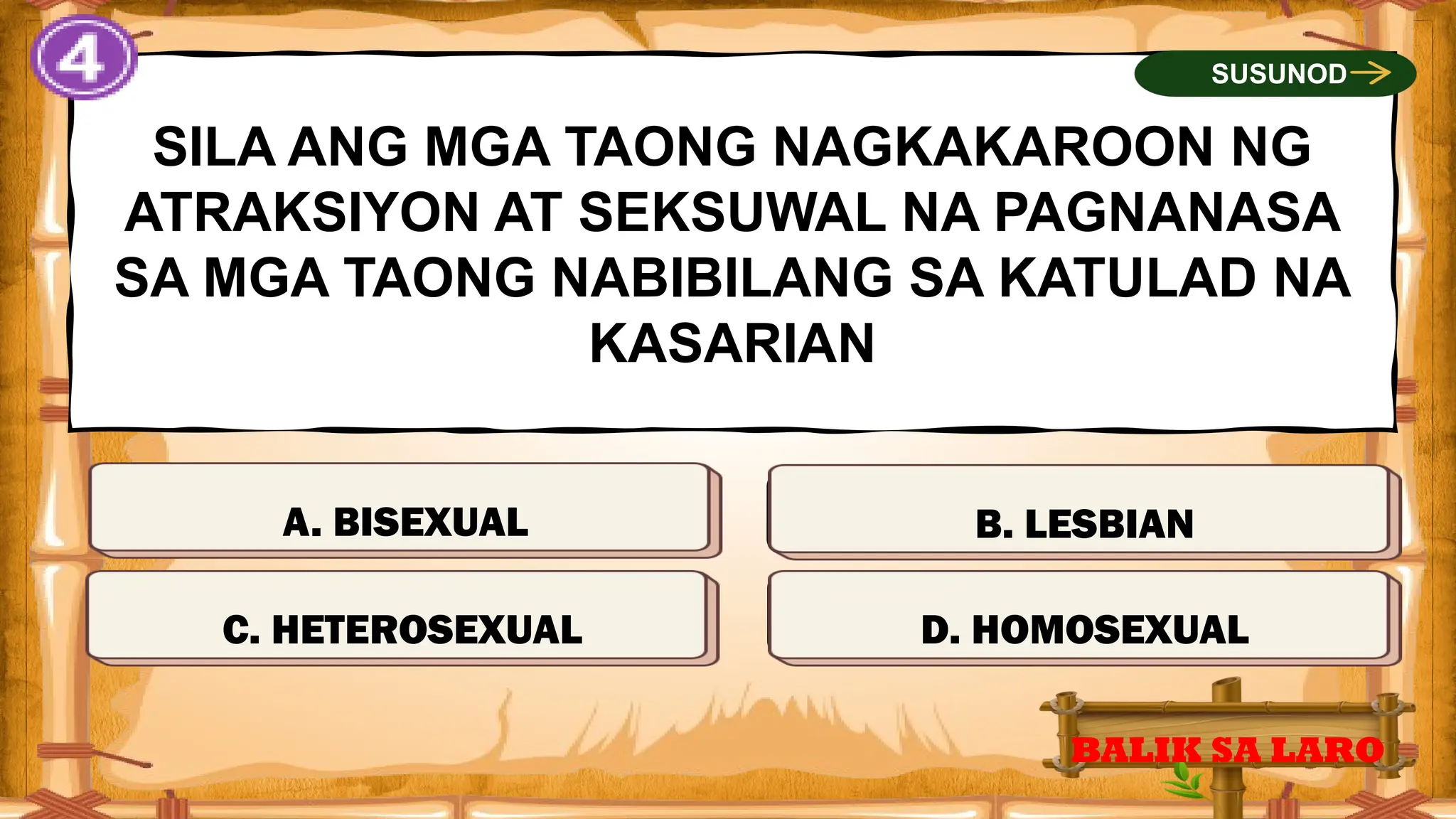 MALI
SILA ANG MGA TAONG NAGKAKAROON NG
ATRAKSIYON AT SEKSUWAL NA PAGNANASA
SA MGA TAONG NABIBILANG SA KATULAD NA
KASARIAN
A. BISEXUAL
BALIK SA LARO
SUSUNOD
TAMA
MALI
MALI
C. HETEROSEXUAL
B. LESBIAN
D. HOMOSEXUAL
 
