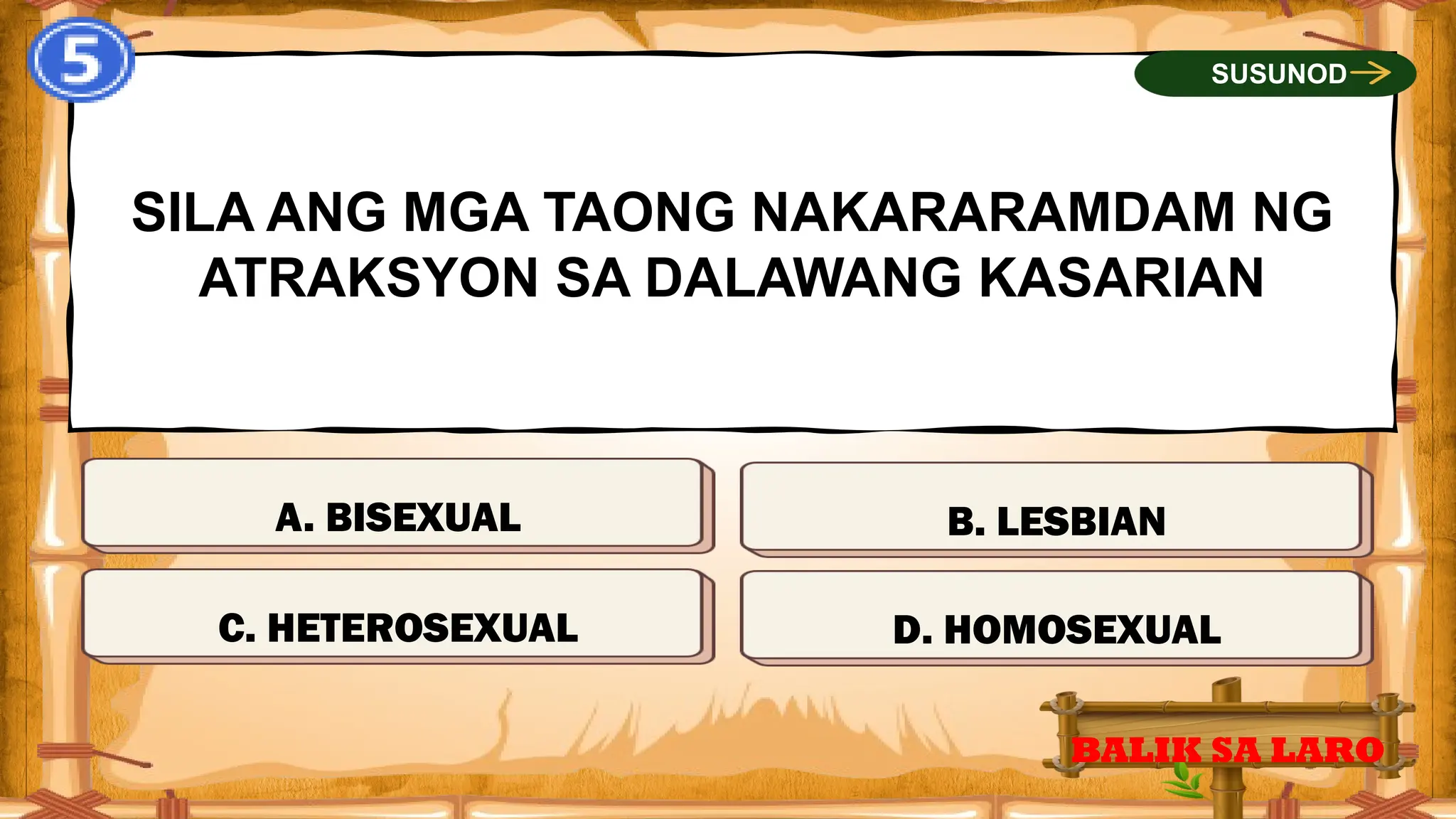 MALI
SILA ANG MGA TAONG NAKARARAMDAM NG
ATRAKSYON SA DALAWANG KASARIAN
BALIK SA LARO
SUSUNOD
TAMA
MALI
MALI
C. HETEROSEXUAL D. HOMOSEXUAL
B. LESBIAN
A. BISEXUAL
 