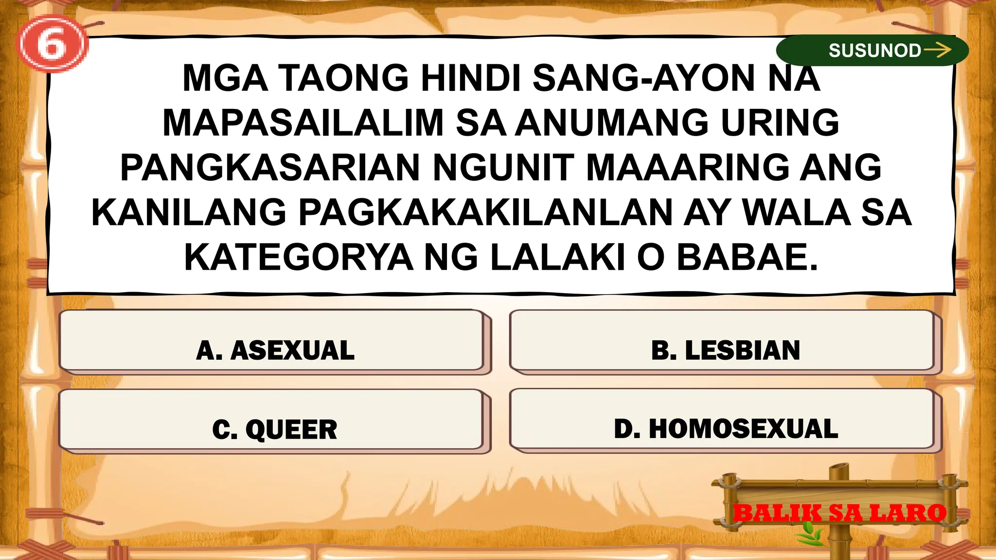 TAMA
MGA TAONG HINDI SANG-AYON NA
MAPASAILALIM SA ANUMANG URING
PANGKASARIAN NGUNIT MAAARING ANG
KANILANG PAGKAKAKILANLAN AY WALA SA
KATEGORYA NG LALAKI O BABAE.
BALIK SA LARO
SUSUNOD
MALI
MALI
MALI
C. QUEER D. HOMOSEXUAL
B. LESBIAN
A. ASEXUAL
 