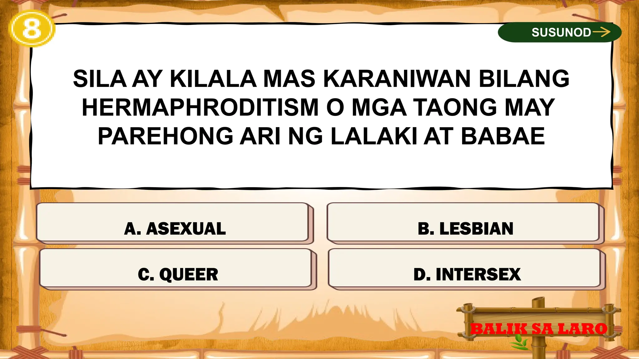 MALI
SILA AY KILALA MAS KARANIWAN BILANG
HERMAPHRODITISM O MGA TAONG MAY
PAREHONG ARI NG LALAKI AT BABAE
A. ASEXUAL
BALIK SA LARO
SUSUNOD
MALI
TAMA
MALI
C. QUEER D. INTERSEX
B. LESBIAN
 