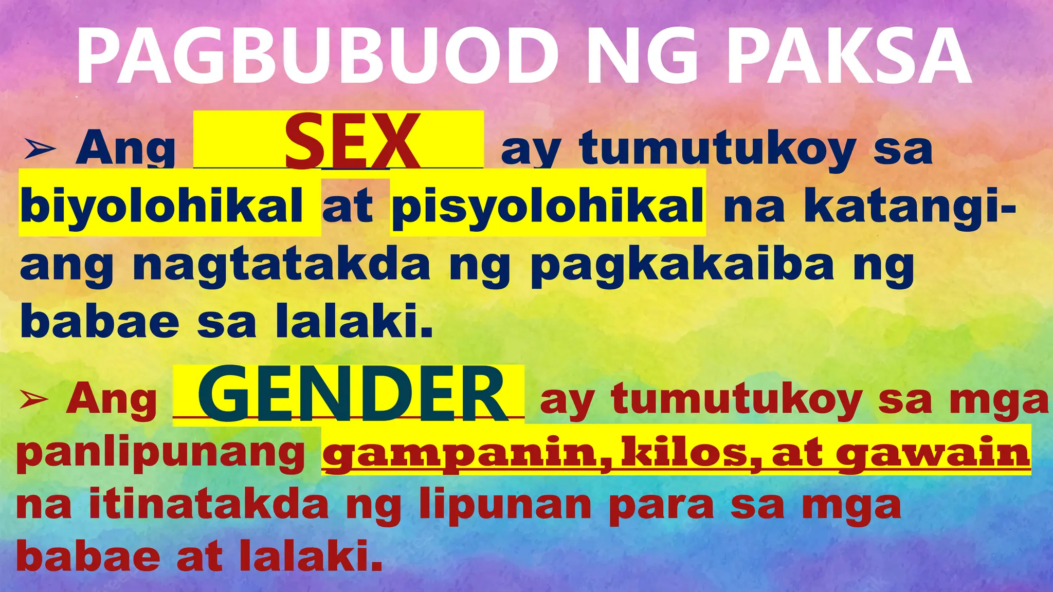➢ Ang ____________ ay tumutukoy sa
biyolohikal at pisyolohikal na katangi-
ang nagtatakda ng pagkakaiba ng
babae sa lalaki.
➢ Ang ________________ ay tumutukoy sa mga
panlipunang gampanin,kilos,at gawain
na itinatakda ng lipunan para sa mga
babae at lalaki.
PAGBUBUOD NG PAKSA
SEX
GENDER
 