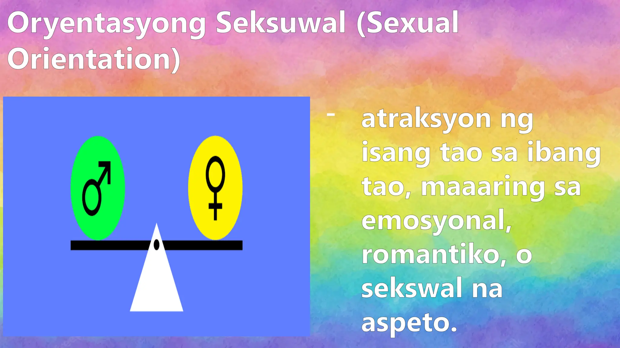 Oryentasyong Seksuwal (Sexual
Orientation)
- atraksyon ng
isang tao sa ibang
tao, maaaring sa
emosyonal,
romantiko, o
sekswal na
aspeto.
 
