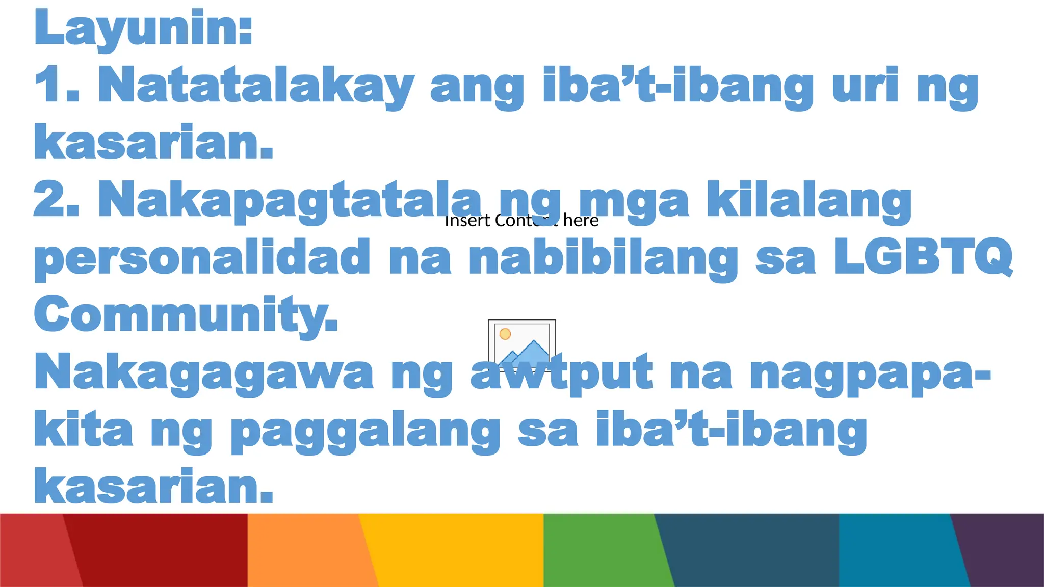 Insert Content here
Layunin:
1. Natatalakay ang iba’t-ibang uri ng
kasarian.
2. Nakapagtatala ng mga kilalang
personalidad na nabibilang sa LGBTQ
Community.
Nakagagawa ng awtput na nagpapa-
kita ng paggalang sa iba’t-ibang
kasarian.
 