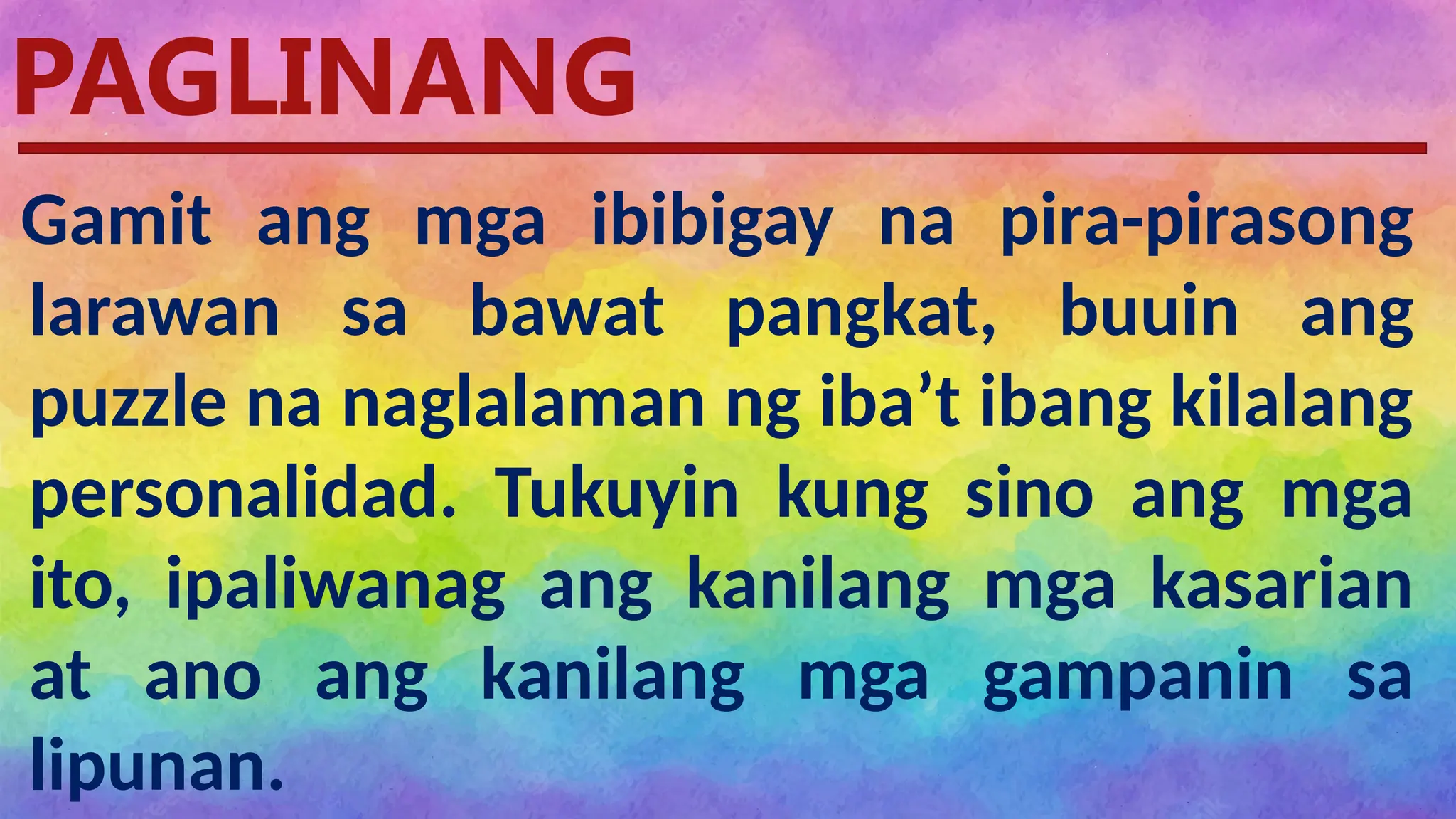 Pagtataya
PAGLINANG
Gamit ang mga ibibigay na pira-pirasong
larawan sa bawat pangkat, buuin ang
puzzle na naglalaman ng iba’t ibang kilalang
personalidad. Tukuyin kung sino ang mga
ito, ipaliwanag ang kanilang mga kasarian
at ano ang kanilang mga gampanin sa
lipunan.
 