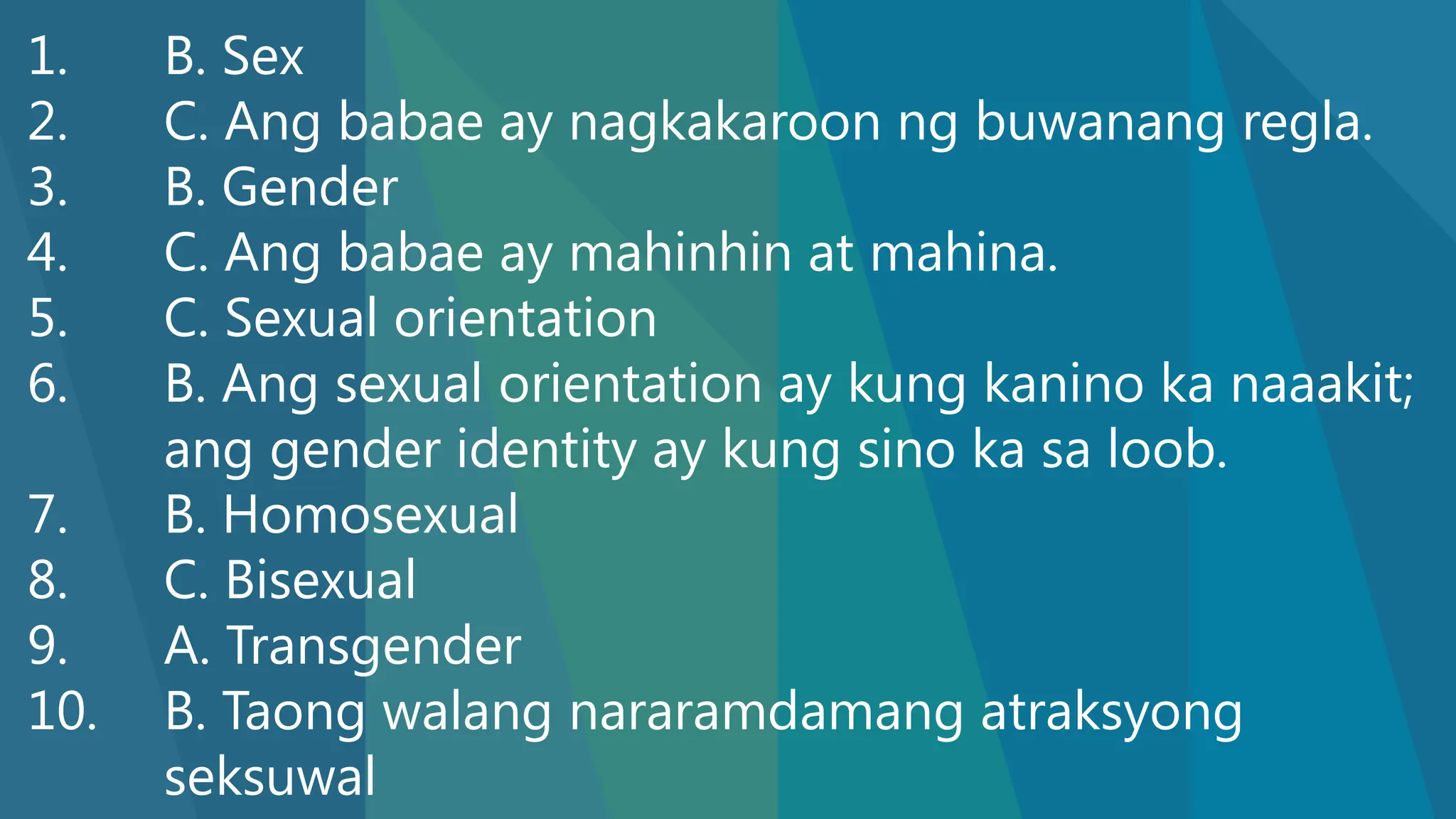 1. B. Sex
2. C. Ang babae ay nagkakaroon ng buwanang regla.
3. B. Gender
4. C. Ang babae ay mahinhin at mahina.
5. C. Sexual orientation
6. B. Ang sexual orientation ay kung kanino ka naaakit;
ang gender identity ay kung sino ka sa loob.
7. B. Homosexual
8. C. Bisexual
9. A. Transgender
10. B. Taong walang nararamdamang atraksyong
seksuwal
 