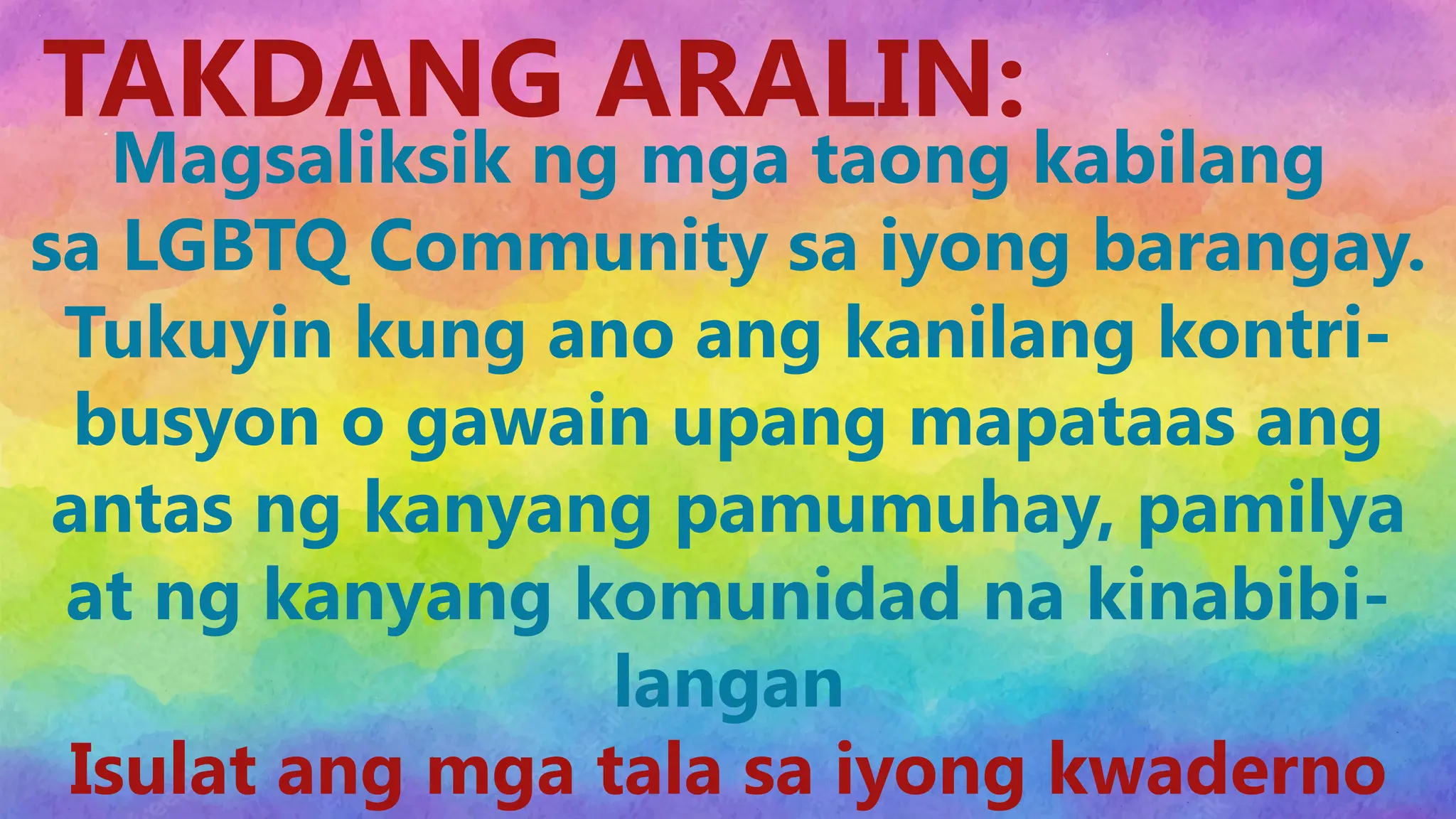 Insert Content here
TAKDANG ARALIN:
Magsaliksik ng mga taong kabilang
sa LGBTQ Community sa iyong barangay.
Tukuyin kung ano ang kanilang kontri-
busyon o gawain upang mapataas ang
antas ng kanyang pamumuhay, pamilya
at ng kanyang komunidad na kinabibi-
langan
Isulat ang mga tala sa iyong kwaderno
 