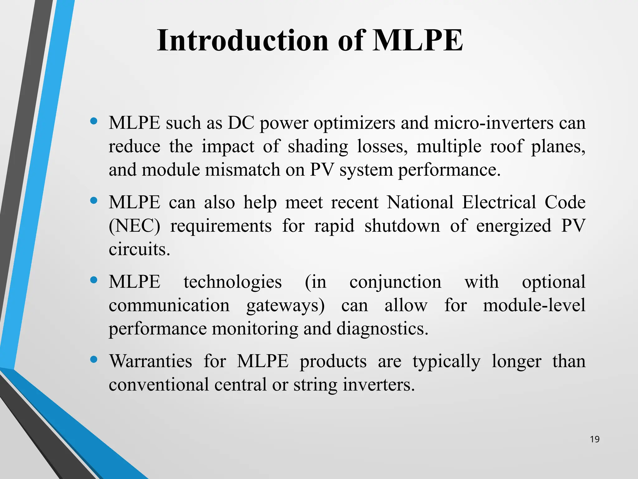 19
• MLPE such as DC power optimizers and micro-inverters can
reduce the impact of shading losses, multiple roof planes,
and module mismatch on PV system performance.
• MLPE can also help meet recent National Electrical Code
(NEC) requirements for rapid shutdown of energized PV
circuits.
• MLPE technologies (in conjunction with optional
communication gateways) can allow for module-level
performance monitoring and diagnostics.
• Warranties for MLPE products are typically longer than
conventional central or string inverters.
Introduction of MLPE
 