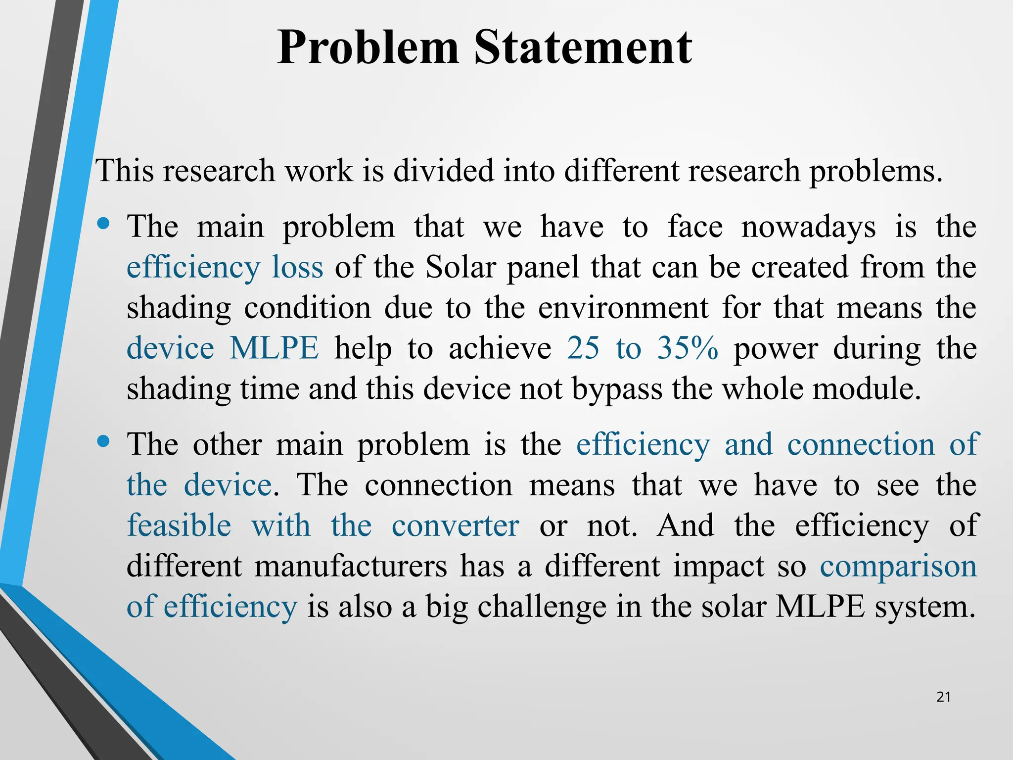 21
This research work is divided into different research problems.
• The main problem that we have to face nowadays is the
efficiency loss of the Solar panel that can be created from the
shading condition due to the environment for that means the
device MLPE help to achieve 25 to 35% power during the
shading time and this device not bypass the whole module.
• The other main problem is the efficiency and connection of
the device. The connection means that we have to see the
feasible with the converter or not. And the efficiency of
different manufacturers has a different impact so comparison
of efficiency is also a big challenge in the solar MLPE system.
Problem Statement
 
