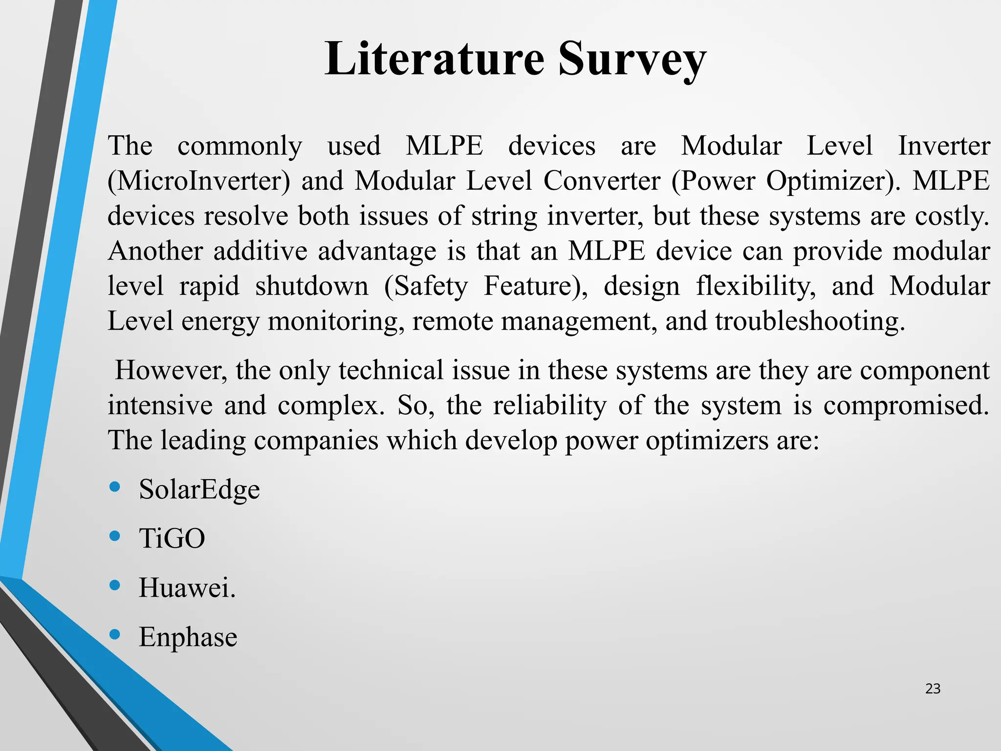 23
Literature Survey
The commonly used MLPE devices are Modular Level Inverter
(MicroInverter) and Modular Level Converter (Power Optimizer). MLPE
devices resolve both issues of string inverter, but these systems are costly.
Another additive advantage is that an MLPE device can provide modular
level rapid shutdown (Safety Feature), design flexibility, and Modular
Level energy monitoring, remote management, and troubleshooting.
However, the only technical issue in these systems are they are component
intensive and complex. So, the reliability of the system is compromised.
The leading companies which develop power optimizers are:
• SolarEdge
• TiGO
• Huawei.
• Enphase
 